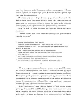 оны буюу Мин улсын үеийн Монголын түүхийн хэрэглэгдэхүүнийг 10 ботиор
хэвлэн гаргасан3 нь өгүүлэн буй үеийн Монголын түүхийг судлаач нарт
хүртээмжтэй бэлэг болсон юм.
     Монгол оронд феодалын бутрал болж дотор зуураа болон Мин улстай байн
байн тулалдаж байсан үеийг японы эрдэмтэд голдуу хятад сурвалжийг ашиглан
судалгааны хэд хэдэн дорвитой бүтээл гаргасан нь тухайн үеийн Монголын
нийгэм улс төр, гадаад харилцааны судлалд чухал хувь нэмэр болсон билээ.
     Вада Сэй мон тэр үеийн Монголын түүх судлалаар бичсэн өгүүллүүдээ
хэвлүүлсэн4.
     Хагирава Жюнпэй Мин улсын үеийн Монголын түүхийн судлалаар хэдэн
чухал бүтээл гаргасан5.


1
    H.Howorth. History of the Mongolis. London, 1876-1888 s.
:
    Д.Покотилов. История восточных Монголои ц период династии Мин ( 1 3 6 8 - 1 6 34 ) (по
    китайским источникам). СПб., 1893. *      Энэ судрын нэрийг «Мин улсын үнэн магад хууль», «...Магад
хууль» гэх зэргээр орчуулдаг
    байлаа. Сүүлийн үед «Мин улсын үнэн тэмдэглэл» гэдэг болсныг баримтлан.
3
    «Миндай Мамо ширёо» (Минпшн үеийн Манж. Монголын түүхийн хэрэглэгдэхүүн). Киото
    Их сургууль, 1942-1959.
4
    Вада Сэй. Зүүн Азийн түүхийн судлал (Монгол); Хагираиа Жюнпэй. Миндай Мооко ши
    Кенкюу (Мингийн үеийн Монгол түүх судлал). Киото, 1980.
5
    Эсэн. Алтан. Монгору тэй коку (Монголын эзэнт улс). Дэлхийн түүхийн цуирал №12, 1973.


                                                   III

      XX зууны эхээр монголчууд төрийн тусгаар тогтнолоо сэргээж эртний Монголын
гал голомтыг дахин бадрааснаас хойш Монгол улсын сургуулиудад эх түүхээ үзэх
болсон нь монгол түүх судлалыг эрчимжүүлж, шинэ шатанд гаргахадтүлхэцболлоо.
Монгол улсын эртний, дундад зууны, ойр ба орчин үеийн түүхээр хэдэн зохиол 30-аад
онд хэвлэгдэж гарсан, харин XIV-XVI зууны үеийн түүхээр гараагүй. Энэ нь судалгаа
хангалтгүй, судлагдахуун төвөгтэй байсан. Нөгеө талаар түүнийг үзэх үзэл, судлан
шинжлэх арга барил өерчлөгдөж байсантай холбоотой.
      БНМАУ-ын Шинжлэх Ухааны Хүрээлэн, ЗХУ-ын ШУА-тай хамтран Монгол
улсын түүхийг судалж 1955 онд БНМАУ-ын түүх нэгэн ботийг зохиож монгол, орос
хэлээр хэвлүүлсэн1. Энэ номонд Монголын түүхийг нэн эрт цагаас 1950-иад он хүртэлх
үеийг марксч үзэл санаа, арга барилаар бичсэн анхны ерөнхий түүх юм. Үүнийг
 
