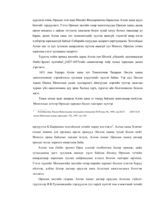 хүрэлцэн очиж, Оросын эзэн хаан Михайл Феодоровичид бараалхан Алтан ханы жуух
бичгийг гардуулжээ. Гэтэл Оросын засгийн газар монголчуудад Оросын хаанд дагаж
орсон нөхцөлд л дайсан этгээдээс хамгаалж болох тухай хатуу болзол тавьснаар үл
барам, дахин Алтан ханы элч төлөөлөгчдийг хүлээж авахгүй, тэдэнтэй ямар нэгэн
хэлбэрээр харилцахгүй байхыг Сибирийн хотуудын захирагч нарттушаасан. Хотгойдын
Алтан хан эл хүч тулгасан шаардлагыг хүлээж аваагүй тул Монгол, Оросын элчин
харилцаа хэсэг хугацаанд тасарчээ.
     Түүнээс хойш арваад жилийн дараа Алтан хан Шолой ,убашийг залгамжилсан
Омбо-Эрдэнэ хунтайж1_(1б27-1б57)-ийн санаачлагаар хоёр талын харилцаа дахин
сэргэжээ.
     1631 оны 9-рсард Алтан ханы элч Томскточиж Чахарын Лигдэн хааны
довтолгооноос сэргийлэхэд тусламж үзүүлэхийг хүссэн байна. Тэр үед Лигдэн
хааны Өмнөд Монголын салан тусгаарлагч аймгуудыг цэргийн хүчээр засаглан
хураах үйл ажиллагааны цуу яриа Халхад хүрч, түүнээс айн болгоомжлох болсон
ажээ.
     Томск хотын засаг захиргаа Алтан ханы эл тэвдүү байдлыг ашиглахаар шийдэж,
Монголын элчээр Оросын харъяат болох тангараг хүчээр

1
    Н.П.Шастина. Русско-Монгольские посольские отношения XVII нека. М., 1958. стр.24-25. :   «XIV-X1X
зууны Монголын гадаад харилцаа». УБ., 1997. тал 130.



өргүүлээд К.Карякины толгойлсон элчийг хариу илгээжээ1. Алтан ханы Хэмчиг
голын хөвөөн дэх өргөөнд ирсэн оросууд Лигдэн хааны тухай болон нийт
Монгол орны байдлыг тандан мэдэх, Алтан ханыг Оросын хаанд дагаар
орохыг ятгах зорилго өвөртлөж байв.
     Алтан хан Омбо эрдэнэ Орос улстай холбоотны ёсоор оршиж, дайн
тулалдааны цагт тусламж авахыг хүсч байсан бөгөөд Оросын элчийн
шаардснаар харилцан туслах найрамдлын хэлцэл болгон тангараг өргөсен.
Гэтэл түүнийг Москиагийн засгийн газар өөрийн харьяат боллоо хэмээн буруу
ойлгож, албан ёсоор дагаар оруулж авах ёслолын ажиллагаанд бэлтгэж
эхэлжээ.
     Оросын засгийн газраас Алтан ханыг дагаар оруулах ёслолыг гүйцэт-
гүүлэхээр Я.В.Тухачевскийн тэргүүлсэн гуч гаруй хүнтэй том хэмжээний элчийг
 
