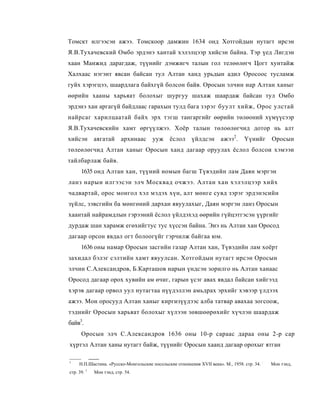 Томскт илгээсэн ажээ. Томскоор дамжин 1634 онд Хотгойдын нутагт ирсэн
Я.В.Тухачевский Омбо эрдэнэ хантай хэлэлцээр хийсэн байна. Тэр үед Лигдэн
хаан Манжид дарагдаж, түүнийг дэмжигч талын гол телөөлөгч Цогт хунтайж
Халхаас нэгэнт явсан байсан тул Алтан ханд урьдын адил Оросоос тусламж
гуйх хэрэгцээ, шаардлага байхгүй болсон байв. Оросын элчин нар Алтан ханыг
өөрийн хааны харьяат болохыг шургуу шахаж шаардаж байсан тул Омбо
эрдэнэ хан аргагүй байдлаас гарахын тулд бага зэрэг буулт хийж, Орос улстай
найрсаг харилцаатай байх эрх тэгш тангаргийг өөрийн төлөоний хүмүүсээр
Я.В.Тухачевскийн хамт өргүүлжээ. Хоёр талын төлоөлөгчид дотор нь алт
хийсэн         аягатай      архинаас   ууж     ёслол     үйлдсэн       ажээ 2 .   Үүнийг      Оросын
төлеөлөгчид Алтан ханыг Оросын ханд дагаар оруулах ёслол болсои хэмээи
тайлбарлаж байв.
      1635 онд Алтан хан, түүний номын багш Түвэдийн лам Даян мэргэн
ланз нарын илгээсэн элч Москвад очжээ. Алтан хан хэлэлцээр хийх
чадвартай, орос монгол хэл мэдэх хүн, алт мөнге сувд зэрэг эрдэнэсийн
зүйлс, зэвсгийн ба мөнгөний дархан явуулахыг, Даян мэргэн ланз Оросын
хаантай найрамдлын гэрээний ёслол үйлдэхэд өөрийн гүйцэтгэсэн үүргийг
дурдаж шан харамж егөхийгтус тус хүссэн байна. Эиэ нь Алтан хан Оросод
дагаар орсон явдал огт болоогүйг гэрчилж байгаа юм.
      1636 оны намар Оросын засгийн газар Алтан хан, Түвэдийн лам хоёрт
захидал бэлэг сэлтийн хамт явуулсан. Хотгойдын нутагт ирсэн Оросын
элчин С.Александров, Б.Карташов нарын үндсэн зорилго нь Алтан ханаас
Оросод дагаар орох хувийн ам өчиг, гарын үсэг авах явдал байсан хийгээд
хэрэв дагаар орвол уул нутагтаа нүүдэллэн амьдрах эрхийг хэвээр үлдээх
ажээ. Мон оросууд Алтан ханыг киргизүүдээс алба татвар авахаа зогсоож,
тэднийг Оросын харьяат болохыг хүлээн зөвшөөрөхийг хүчлэн шаардаж
байв3.
      Оросын элч С.Александров 1636 оны 10-р сараас дараа оны 2-р cap
хүртэл Алтан ханы нутагт байж, түүнийг Оросын хаанд дагаар орохыг ятган

1
     Н.П.Шастнна. «Русско-Монгольские посольские отношения XVII века». М., 1958. стр. 34. :   Мон тэнд,
           1
стр. 39.       Мои тэнд, стр. 54.
 