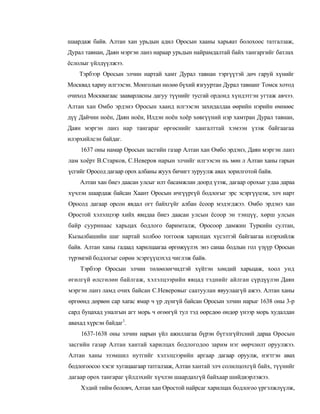 шаардаж байв. Алтан хан урьдын адил Оросын хааны харьяат болохоос татгалзаж,
Дурал тавнан, Даян мэргэн ланз нараар урьдын найрамдалтай байх тангаргийг батлах
ёслолыг үйлдүүлжээ.
    Тэрбээр Оросын элчин нартай хамт Дурал тавнан тэргүүтэй дөч гаруй хүнийг
Москвад хариу илгээсэн. Монголын нөлөө бүхий язгууртан Дурал тавнанг Томск хотод
очиход Москвагаас зааварласны дагуу түүнийг тусгай ордонд хүндэтгэн угтаж авчээ.
Алтан хан Омбо эрдэнэ Оросын хаанд илгээсэн захидалдаа өөрийн нэрийн өмнөөс
дүү Дайчин ноён, Даян ноён, Илдэн ноён хоёр хөвгүүний нэр хамтран Дурал тавнан,
Даян мэргэн ланз нар тангараг өргөснийг хангалттай хэмээн үзэж байгаагаа
илэрхийлсэн байдаг.
    1637 оны намар Оросын засгийн газар Алтан хан Омбо эрдэнэ, Даян мэргэн ланз
лам хоёрт В.Старков, С.Неверов нарын элчийг илгээсэн нь мөн л Алтан ханы гарын
үсгийг Оросод дагаар орох албаны жуух бичигт зуруулж авах зорилготой байв.
    Алтан хан биеэ даасан улсыг илт басамжлан доорд үзэж, дагаар орохыг удаа дараа
хүчлэн шаардаж байсан Хаант Оросын ичгүүргүй бодлогыг эрс эсэргүүцэж, элч нарт
Оросод дагаар орсон явдал огт байхгүйг албан ёсоор мэдэгджээ. Омбо эрдэнэ хан
Оростой хэлэлцээр хийх явцдаа биеэ даасан улсын ёсоор эн тэнцүү, хөрш улсын
байр сууринаас харьцах бодлого баримталж, Оросоор дамжин Туркийн султан,
Кызылбашийн шаг нартай холбоо тоггоож харилцах хүсэлтэй байгаагаа илэрхийлж
байв. Алтан ханы гадаад харилцаагаа өргөжүүлэх энэ санаа бодлын гол үзүүр Оросын
түрэмгий бодлогыг сөрөн эсэргүүцэхэд чиглэж байв.
    Тэрбээр Оросын элчин төлөөлөгчидтэй хүйтэн хөндий харьцаж, хоол унд
өгөлгүй өлсгөлөн байлгаж, хэлэлцээрийн явцад тэднийг айлган сүрдүүлэн Даян
мэргэн ланз ламд очих байсан С.Неверовыг саатуулан явуулаагүй ажээ. Алтан ханы
өргөөнд дөрвөн cap xarac ямар ч үр дүнгүй байсан Оросын элчин нарыг 1638 оны 3-р
сард буцахад уналгын агт морь ч өгөөгүй тул тэд өөрсдөө өндөр үнээр морь худалдан
авахад хүрсэн байдаг1.
    1637-1638 оны элчин нарын үйл ажиллагаа бүрэн бүтэлгүйтсний дараа Оросын
засгийн газар Алтан хантай харилцах бодлогодоо зарим нэг өөрчлөлт оруулжээ.
Алтан ханы эзэмшил нутгийг хэлэлцээрийн аргаар дагаар оруулж, нэгтгэн авах
бодлогоосоо хэсэг хугацаагаар татгалзаж, Алтан хантай элч солилцохгүй байх, түүнийг
дагаар орох тангараг үйлдэхийг хүчлэн шаардахгүй байхаар шийдвэрлэжээ.
    Хэдий тийм боловч, Алтан хан Оростой найрсаг харилцах бодлогоо үргэлжлүүлж,
 