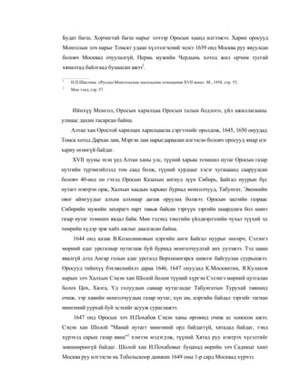 Будат багш, Хорчигтай багш нарыг элчээр Оросын хаанд илгээжээ. Харин оросууд
Монголын элч нарыг Томскт удаан хүлээлгэсний эцэст 1639 онд Москва руу явуулсан
боловч Москвад очуулалгүй, Пермь мужийн Чердынь хотод жил орчим тусгай
хяналтад байлгаад буцаасан ажээ2.

1
    Н.П.Шастина. «Русско-Монгольские посольские отношения XVII века». М., 1958. стр. 55.
2
    Мон тэнд, стр. 57.



    Ийнхүү Монгол, Оросын харилцаа Оросын талын бодлого, үйл ажиллагааны
улмаас дахин тасарсан байна.
    Алтан хан Оростой харилцах харилцаагаа сэргээхийг оролдож, 1645, 1650 онуудад
Томск хотод Дархан лам, Мэргэн лам нарыгдараалан илгээсэн боловч оросууд ямар нэг
хариу өгөөгүй байдаг.
    XVII зууны эхэн үед Алтан ханы улс, түүний харьяа эзэмшил нутаг Оросын газар
нутгийн түрэмгийлэлд том саад болж, түүний хурдцыг хэсэг хугацаанд сааруулсан
боловч 40-өөд он гэхэд Оросын Казахын ангиуд зүүн Сибирь, Байгал нуурын бүс
нутагт нэвтрэн орж, Халхын хаадын харьяат буриад монголчууд, Табунгат, Эвенкийн
овог аймгуудыг алхам алхмаар дагаж оруулах болжээ. Оросын засгийн газраас
Сибирийн мужийн захирагч нарт тавьж байсан тэргүүн зэргийн шаардлага бол шинэ
газар нутаг эзэмших явдал байв. Мөн тэдэнд зэисгийн үйлдвэрлэлийн чухал түүхий эд
төмрийн хүдэр эрж хайх ажлыг даалгасан байна.
     1644 онд казак В.Колесниковын цэргийн анги Байгал нуурыг өнгөрч, Сэлэнгэ
мөрний адаг урсгалаар нутаглаж буй буриад монголчуудтай анх уулзжээ. Тэд цааш
явалгүй дээд Ангар голын адаг урсгалд Верхнеангарск шивээг байгуулан суурьшжээ.
Оросууд тийнхүү бэхэжснийхээ дараа 1646, 1647 онуудад К.Москвитин, Я.Кулаков
нарын элч Халхын Сэцэн хан Шолой болон түүний хүргэн Сэлэнгэ мөрний цутгалан
болох Цөх, Хялга, Үд голуудын саваар нутагладаг Табунгатын Турухай тавнанд
очиж, тэр хавийн монголчуудын газар нутаг, хүн ам, цэргийн байдал зэргийг тагнан
мөнгөний уурхай буй эсэхийг асууж сураглажээ.
     1647 онд Оросын элч И.Похабов Сэцэн ханы өргөөнд очиж ес хоносон ажээ.
Сэцэн хан Шолой "Манай нутагт мөнгөний орд байдаггүй, хятадад байдаг, тэнд
хүрэхэд сарын газар явна"1 хэмээн мэдэгдэж, түүний Хятад руу нэвтрэх хүсэлтийг
зөвшөөрөөгүй байдаг. Шолой хан И.Похабовыг буцахад өөрийн элч Садикыг хамт
Москва руу илгээсэн нь Тобольскоор дамжин 1649 оны 1-р сард Москвад хүрчээ.
 
