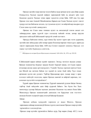 Оросын засгийн газар шинээр эзэлсэн Байгал нуур орчмын нутаг дахь байр сууриа
бэхжүүлэхэд Халхын хаадтай найрсаг харилцаатай байх нь анхдагч зүйл гэдэг
бодлогын үүднээс Халхын элчин нарыг хүндэтгэн угтаж байв. 1649 оны 2-р сард
Оросын эзэн хаан Алексей Михайловичид бараалх-сан Садик Халхын нутагт зэвсэгт
хүмүүс илгээж байгаагаа зогсоох, тус тусынхаа нутагт эв найртайгаар амьдран суух
Сэцэн ханы хүсэлтийг дамжуулжээ.
     Оросын тал Сэцэн ханы эзэмшил нутагт нь өнгөлзөхгүй хэмээн амлалт өгч
тайвшруулсны дараа түүнтэй гэрээ хэлэлцээр хийхийг ятгаж, дагаар оруулах
оролдлого хийхээр В.Заболоцкий тэргүүтэй элчийг илгээжээ.
     Оросууд Байгалын өмнөд, зүүн өмнөд бүс нутагт түрэн орж эзлэн суурьшиж,
нутгийн овог аймгуудаас алба татвар хураах болсноор маргаан тэмцэл үүсч, зарим үед
зэвсэгт мөргөлдөөн болж байв. 1650 онд Сэлэнгэ мөрний хөвөөнд Оросын элч
нарыг нутгийн буриадууд довтолж,

1
    «Материалы по истории Русско-Монгольских отношений. 1636-1654». М., 1974. стр. 329-332.




Е.Заболоцкий нарын найман хүнийг хороожээ. Энэхүү эмгэнэлт явдлын улмаас
Оросын төлөөлөгчид буцахыг завдсан боловч Турухай тавнан, элч Садик нарын
ятгаснаар аяллаа цааш үргэлжлүүлжээ. Тэднийг Халхад хүрэлцэн ирэхэд Сэцэн
хан Шолой нас нөгчсөн байсан тул түүний их хатан Ахай тайху Туул голын
өргөөндеө хүлээн авч уулзжээ. Тэрбээр Оросддагаар орох талаар ямар ч яриа
хэлэлцээ хийхгүйг мэдэгдэж, харин Оросын хаантай эв найртай харилцах, элч
солилцох хүсэлтэйгээ илэрхийлжээ1.
    Түүний дараа Оросын төлөөлөгчид Турухай таинантай уулзсан байдаг бөгөөд
тэрбээр Ахай тайхугийн адил байр суурьтай байжээ. Энэ бүхэн бол Халх
монголчууд тусгаар байдлаа хадгалах дипломат бодлогын тод жишээ болж байв.
Монголчууд Оросын төлөөлөгчдийг довтолсон гэм буруутныг олж гэсгээхээ
амласан боловч тодорхой хариу өгөлгүй байсаар буцаасан
байдаг.
     Оросын албаны хүмүүсийг хороосон уг явдал Монгол, Оросын
харилцаанд сайнаар нөлөөлөөгүй бөгөөд түүнээс шалтгаалан Оросын газар нутгийн
түрэмгийлэл ч зогсоогүй юм.
Оросын газар нутгийн түрэмгийлэл Байгал нуур, Хар мөрөн (Амар -Ж.Г.) гэсэн
 