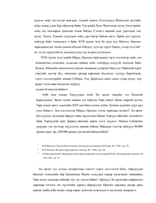үндсэн хоёр чиглэлээр явагдаж, тэдний шивээ, бэхлэлтүүд Монголын нутгийн
хойд талаас улам бүр ойртсоор байв. Тэр үеийн Халх Монголын нутаг бэлчээрийн
хойд зах хязгаарын ерөнхий төлөв байдал Сэлэнгэ мөрний адаг урсгалын сав
нутаг, Хялга, Темник голуудын хойд, урд биеэр байсан ажээ. Зарим үед түүнээс
хойгуур байх тохиолдол ч байв. XVII зууны эхэн ба дунд үед Монгол, Оросын
харилцаанд нэг талын давамгайлсан байдал, хүчээр түрээ барих, газар нутгийг
нь эзлэн түрэмгийлэх хандлага илүү тод мэдрэгдэх болжээ.
        XVII зууны эхэн үеийн Ойрад, Оросын харилцаанд гэрээ хэлэлцээр хийх, элч
 төлөөлөгчид солилцох, худалдаа наймаа хийх хэлбэрүүд илүүтэй зонхилж байв.
 Польш, Шведийн довтолгоонд өртөж тамирдан суларсан Орос улс Ойрадтай цэрэг
 зэвсгийн хүчээр бус, дипломат аргаар харилцах бодлогыг түлхүү баримталж,
 гэрээ хэлэлцээрийн замаар Сибирь, Алс Дорнодод шинэ шинэ газар нутаг, хүн
 ардыг эзлэн авах бодлогыг шургуу
  идэвхтэй явуулж байжээ.
         1606 оны намар Торгуудын ноён Хо өрлөг өөрийн элч Катачай
  Бөрөгдүевыг Эрчис голын хөвөөн дэх Оросын Тара шивээ Эрчис мөрний цутгал
  Тара голын эрэгт, одоогийн ОХУ-ын Омск хотоос хойш, Тюмень мужийн зүүн урд
  талд байжээ. Энд илгээснээр Ойрад, Оросын элчин харилцаа эхэлжээ2. Хо өрлөг
  бол суугуул нутгаасаа баруун тийш нүүдэллэж байсан Торгууд аймгийн толгойлогч
  байв. Торгуудтай хамт Дөрвөд аймгийн зарим хэсэг нүүжээ. Өмнөд Сибирийн
  урдуурх тал нутгаар нүүдэллэн оршиж байсан Ойрадын тэдгээр аймгууд 80.000
  орчим цэрэг эрс, 200.000 орчим хүн амтай байсан байна3.



   1
         Н.П.Шастина. Русско-Монгольские посольские отношения XVII века. М., 1958. стр. 76.
   2
         И.Я.Златкин. История Джунгарского ханства. М., 1964, стр. 126.
   5
         С.В.Богоявленский. Материалы поистории калмыковв 1-ой половинеХҮИ в. Исторические записки. М.,
         1939, №5, стр. 87.



       Хо өрлөг тус хотын захирагчаас зэвсэгт цэрэг илгээхгүй байх, ойрадуудыг
Оросын эзэмшлийн ойр Камышлов, Ишим голуудын саваар нутаглахыг зөвшөөрөх,
Тара хотод худалдаа хийхийг тус тус хүссэн байна1. Оросууд Хо өрлөгийн найрамдалт
харилцаа тогтоох энэ хүсэлтийн хариуд ойрадуудыг Оросын харьяанд дагаар орох,
өөртөө эдийн алба төлдөг татар нарыг довтолж дээрэмдэхээ зогсоохыг шаарджээ.
 