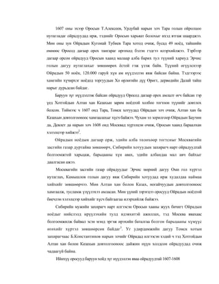 1607 оны эхээр Оросын Т.Алексеев, Урдубай нарын элч Тара голын ойролцоо
нутагладаг ойрадуудад ирж, тэднийг Оросын харьяат болохыг ихэд ятгаж шаарджээ.
Мөн оны зун Ойрадын Кугонай Тубиев Тара хотод очиж, бусад 49 ноёд, тайшийн
өмнөөс Оросод дагаар орох тангараг өргөхөд бэлэн гэдгээ илэрхийлжээ. Тэрбээр
дагаар орсон ойрадууд Оросын хаанд малаар алба барих тул түүний хариуд Эрчис
голын дагуу нутаглахыг зөвшөөрөх ёстой гэж үзэж байв. Түүний өгүүлснээр
Ойрадын 50 ноён, 120.000 гаруй хүн ам нүүдэллэн явж байсан байна. Тэдгээрээс
хамгийн хүчирхэг ноёдод торгуудын Хо өрлөгийн дүү Өрөгт, дервөдийн Далай тайш
нарыг дурьдсан байдаг.
    Баруун зүг нүүдэллэж байсан ойрадууд Оросод дагаар орох амлалт өгч байсан тэр
үед Хотгойдын Алтан хан Казахын зарим ноёдтой холбоо тогтоон түүнийг довтлох
болсон. Тиймээс ч 1607 онд Тара, Томск хотуудад Ойрадын элч очиж, Алтан хан ба
Казахын довтолгооноос хамгаалахыг хүсч байжээ. Чухам эл зорилгоор Ойрадын Баучин
да, Девлет да нарын элч 1608 онд Москвад хүрэлцэн очиж, Оросын хаанд бараалхан
хэлэлцээр хийжээ2.
    Ойрадын ноёдын дагаар орж, эдийн алба төлөхөөр тогтсныг Москвагийн
засгийн газар дуртайяа зөвшөөрч, Сибирийн хотуудын захирагч нарт ойрадуудтай
болгоомжтой харьцаж, барьцааны хүн авах, эдийн албандаа мал авч байхыг
даалгасан ажээ.
    Москвагийн засгийн газар ойрадуудыг Эрчис мөрний дагуу Оми гол хүртэл
нутаглах, Камышлов голын дагуу явж Сибирийн хотуудад ирж худалдаа наймаа
хийхийг зөвшөөрчээ. Мөн Алтан хан болон Казах, ногайчуудын довтолгооноос
хамгаалж, тусламж үзүүлэхээ амласан. Мөн үүний зэрэгцээ оросууд Ойрадын ноёдтой
биечлэн хэлэлцээр хийхийг хүсч байгаагаа илэрхийлж байжээ.
    Сибирийн мужийн захирагч нарт илгээсэн Оросын хааны жуух бичигт Ойрадын
ноёдыг нийслэлд ирүүлэхийн тулд идэвхитэй ажиллах, тэд Москва явахаас
болгоомжилж байвал эсэн мэнд эргэж ирэхийн баталгаа болгон барьцааны хүмүүс
өгөхийг хүртэл зөвшөөрсөн байдаг3. Уг удирдамжийн дагуу Томск хотын
захирагчаас Б.Константинов нарын элчийг Ойрадад илгээсэн хэдий ч тэд Хотгойдын
Алтан хан болон Казахын довтолгооноос дайжин нүүн холдсон ойрадуудад очиж
чадаагүй байна.
    Ийнхүү оросууд баруун хойд зүг нүүдэллэн яваа ойрадуудтай 1607-1608
 