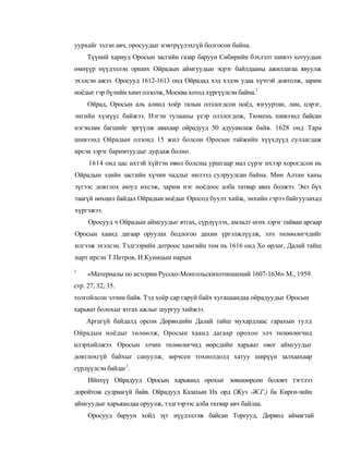 уурхайг эзлэн авч, оросуудыг нэвтрүүлэхгүй болгосон байна.
     Түүний хариуд Оросын засгийн газар баруун Сибирийн бэхлэлт шивээ хотуудын
өмнүүр нүүдэллэн орших Ойрадын аймгуудын эсрэг байлдааны ажиллагаа явуулж
эхэлсэн ажээ. Оросууд 1612-1613 онд Ойрадад хэд хэдэн удаа хүчтэй довтолж, зарим
ноёдыг гэр бүлийн хамт олзолж, Москва хотод хүргүүлсэн байна.1
     Ойрад, Оросын аль алинд хоёр талын олзлогдсон ноёд, язгууртан, лам, цэрэг,
энгийн хүмүүс байжээ. Нэгэн тулааны үеэр олзлогдож, Тюмень шивээнд байсан
нэгэнлам багшийг эргүүлж авахаар ойрадууд 50 адууамлаж байв. 1628 онд Тара
шивээнд Ойрадын олзонд 15 жил болсон Оросын тайжийн хүүхдүүд суллагдаж
ирсэн зэрэг баримтуудыг дурдаж болно.
     1614 онд цас ихтэй хүйтэн өвөл болсны уршгаар мал сүрэг ихээр хорогдсон нь
Ойрадын эдийн засгийн хүчин чадлыг нилээд сулруулсан байна. Мөн Алтан ханы
зүгээс довтлох аюул ихсэж, зарим нэг ноёдоос алба татвар авах болжээ. Энэ бүх
таагүй нөхцөл байдал Ойрадын ноёдыг Оросод буулт хийж, энхийн гэрээ байгуулахад
хүргэжээ.
     Оросууд ч Ойрадын аймгуудыг ятгах, сүрдүүлэх, амлалт өгөх зэрэг тайван аргаар
Оросын хаанд дагаар оруулах бодлогоо дахин үргэлжлүүлж, элч төлөөлөгчдийг
илгээж эхэлсэн. Тэдгээрийн дотроос хамгийн том нь 1616 онд Хо өрлөг, Далай тайш
нарт ирсэн Т.Петров, И.Куницын нарын
1
     «Материалы по истории Русско-Монгольскихотношений 1607-1636» М., 1959.
стр. 27, 32, 35.
толгойлсон элчин байв. Тэд хоёр cap гаруй байх хугацаандаа ойрадуудыг Оросын
харьяат болохыг ятгах ажлыг шургуу хийжээ.
    Аргагүй байдалд орсон Дөрвөдийн Далай тайш мухардлаас гарахын тулд
Ойрадын ноёдыг төлөөлж, Оросын хаанд дагаар орохоо элч төлөөлөгчид
илэрхийлжээ. Оросын элчин төлөөлөгчид өөрсдийн харьяат овог аймгуудыг
довтлохгүй байхыг сануулж, зөрчсен тохиолдолд хатуу ширүүн залхаахаар
сүрдүүлсэн байдаг1.
     Ийнхүү Ойрадууд Оросын харьяанд орохыг зөвшөөрсөн боловч тэгтлээ
доройтож сулраагүй байв. Ойрадууд Казахын Их орд (Жуз -Ж.Г.) ба Кирги-зийн
аймгуудыг харьяандаа оруулж, тэдгээрээс алба татвар авч байлаа.
     Оросууд баруун хойд зүг нүүдэллэж байсан Торгууд, Дөрвөд аймагтай
 