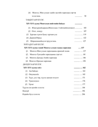 §4. Монгол, Мин улсын эдийн засгийн харилцаа сэргэж
          эхэлсэннь                                       ...............   92
   ТАВДУГААР БҮЛЭГ.
    XIV-XVI зууны Монголын нийгмийн байдал                ...............

      §1. ЮангүрнийдараахьМонголын 11ийгмийнхөгжилт............... 103
      §2. Отог, хошуу                                     ............... 107
    §3. Зургаан түмэн буюу зургаан улс                   …………. 119
    §4. ДөрвөнОйрад                                      ............ … 122
    §5. Шарыншашйндэлгэрүүлсэннь                         ………… 127
 ЗУРГАДУГААР БҮЛЭГ.
 XIV-XVI зууны эхний Монгол улсын гадаад харилцаа               …. 137
   §1. Монгол-Мин улсын харилцааны ерөнхий төлөв         ........... …. 137
   §2. Монгол-Тувэдийн харилцааны сэргэлт               ............ …. 141
   §3. Монгол-Дундад Азнйн харилцаа                     ............ …. 146
   §4. Монгол-Оросын харилцаа                           ............ …. 150
ДОЛДУГААР БҮЛЭГ.
 XIV-XVI зууны соёл                                     ............…. 162
   §1. Аж байдал                                        ........... …. 163
   §2. Оюунысоёл                                        ........... …. 165
   §3. Түүх, улс төр, хууль цаазын мэдлэг               ........... …. 171
   §4. Уранзохиол                                       ........... …. 176
   §5. Урлаг                                            ...........…. 177
Түүхэн он цагийн хэлхээс                                ...........…. 184
Номзүй                                                 .............…. 196
Нэрийн бүгд хэлхээс                                    ............ …. 206
 