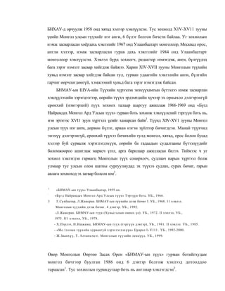 БНХАУ-д орчуулж 1958 онд хятад хэлээр хэвлүүлсэн. Тус зохиолд X1V-XV11 зууны
үеийн Монгол улсын түүхийг нэг анги, 6 бүлэг болгон бичсэн байлаа. Уг зохиолын
нэмж засварласан хоёрдахь хэвлэлийг 1967 онд Улаанбаатарт монголоор, Москвад орос,
англи хэлээр, нэмж засварласан гурав дахь хэвлэлийг 1984 онд Улаанбаатарт
монголоор хэвлүүлсэн. Хэвлэл бүрд зохиогч, редактор нэмэгдэж, анги, бүлгүүдэд
бага зэрэг нэмэлт засвар хийгдэж байжээ. Харин XIV-XVII зууны Монголын түүхийн
хувьд нэмэлт засвар хийгдэж байсан тул, гурван удаагийн хэвлэлийн анги, бүлгийн
гарчиг өөрчлөгдөөгүй, хэмжээний хувьд бага зэрэг нэмэгдэж байсан.
     БНМАУ-ын ШУА-ийн Түүхийн хүрээлэн энэхүүхамтын бүтээлээ нэмж засварлан
хэвлүүлэхийн зэрэгцээгээр, өөрийн түүхч эрдэмтдийн хүчээр эх орныхоо дэлгэрэнгүй
ерөнхий (нэвтэрхий) түүх зохиох талаар шаргуу ажиллаж 1966-1969 онд «Бүгд
Найрамдах Монгол Ард Улсын түүх» гурван боть зохиож хэвлүүлсний тэргүүн боть нь,
нэн эртнээс XVI1 зуун хүртэлх үеийг хамарсан байв2. Түүнд XIV-XV1 зууны Монгол
улсын түүх нэг анги, дөрвөн бүлэг, арван нэгэн зүйлээр бичигдсэн. Манай түүхчид
энэхүү дэлгэрэнгүй, ерөнхий түүхээ бичихийн тулд монгол, хятад, орос болон бусад
хэлээр буй сурвалж хэрэглэгдэхүүн, еөрийн ба гадаадын судалгааны бүтээлүүдийг
боломжоороо ашиглаж марксч үзэл, арга барилаар ажилласан билээ. Тиймээс ч уг
зохиол хэвлэгдэн гармагц Монголын түүх сонирхогч, судлаач нарын хүртээл болж
улмаар тус улсын олон шатны сургуулиудад эх түүхээ судлах, сурах бичиг, гарын
авлага зохиоход эх загвар болсон юм3.


1
     «БНМАУ-ын түүх» Улаанбаатар, 1955 он.
:
    «Бүгд Найрамдах Монгол Ард Улсын түүх» Тэргүүн боть. УБ., 1966.
3    Г.Сүхбаатар, Л.Жамсран. БНМАУ-ын түүхийн дээж бпчиг I. УБ., 1968. 11 хэвлэл.
    Монголын түүхийн дээж бичиг. 4 дэвтэр. УБ., 1992.
    -Л.Жамсран. БНМАУ-ын түүх (Хувьсгалын омнох үе). УБ., 1972. II хэплэл, УБ.,
    1975. I l l хэнлэл, УБ., 1978.
    - Х.Пэрлээ, Н.Ишжамц. БНМАУ-ын түүх (тэргүүн дэвтэр), УБ., 1981. II хэвлэл УБ., 1985.
    - «Мс.1голын түүхийн хураангуй хэрэглэгдэхүүн» Цуврал I - V I I 1 . УБ., 1992-2000.
    - Ж.Заанхүү, Т. Алтанцэцэг. Монголын түүхийн лекцүүд. УБ., 1999.




Өвөр Монголын Өөртөө Засах Орон «БНМАУ-ын түүх» гурман ботийгхудам
монгол бичгээр буулган 1986 онд 6 дэвтэр болгож хэнлээд дотооддоо
тараасан1. Тус зохиолын гуравдугаар боть нь англиар хэвлэгдсэн2.
 