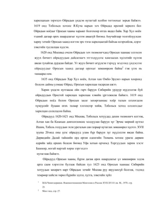 харилцахын зэрэгцээ Ойрадын үндсэн нутагтай холбоо тогтоохыг зорьж байжээ.
1619 онд Тобольск хотоос Я.Куча нарын элч Ойрадад ирсний зорилго бол
Ойрадын ноёдыг Оросын хааны харьяат болгохоор ятгах явдал байв. Хар Хул ноён
тэдний дагаар орох шаардлагыг хүлээн аваагүй бөгөөд Анучайгаар толгойлуулсан
хариу элчийг Оросын хаанд илгээн эрх тэгш харилцаатай байхаа илэрхийлж, цэрэг
зэвсгийн туслалцаа хүссэн.
       1620 онд Москвад очсон Ойрадын элч төлөөлөгчдөд Оросын хаанаас олгосон
жуух бичигт ойрадуудын дайсагнагч этгээдүүдээс хамгаалах хүсэлтийг хүлээн
авсан тухайгаа дурдсан байдаг. Уг жуух бичигт өгүүлсэн тэрхүү мэдээнд үндэслэн
ойрадуудыг Оросын хаанд дагаар орохыг зевшөөрсөн байна2 гэж үзэх нь
ташаарал юм.
       1635 онд Ойрадын Хар Хул ноён, Алтан хан Омбо-Эрдэнэ нарын хооронд
болсон дайны улмаас Ойрад, Оросын харилцаа тасарсан ажээ.
       Харин үндсэн нутгаасаа ойн гарч баруун Сибирийн урдуур нүүдэллэж буй
 ойрадуудын Оростой харилцах харилцаа хэвийн үргэлжилж байжээ. 1619 онд
 Ойрадын ноёд болон Оросын засаг захиргаанаас хоёр талын олзлогдсон
 хүмүүсийг буцаан өгөх талаар хэлэлцээр хийж, Тобольск хотод олзлогсдыг
 харилцан солилцсон байна.
       Ойрадууд 1620-1621 онд Москва, Тобольск хотуудад дахин төлөөлөгч илгээж,
 Алтан хан ба Казахын довтолгооноос холдуулан баруун зүг Эрчис мөрний цутгал
 Ишим, Тоболь голуудын эхэн урсгалын сав газраар нутаглах зөвшөөрөл хүсчээ. XVII
 зууны 20-иод оны үеэс ойрадууд улам бүр баруун зүг нүүдэллэн явсан байна.
 Дөрвөдийн Далай тайшийн орд өргөө одоогийн Тюмень хотоос урагш дөрвөн
 өдрийн зайд орших болсон бөгөөд Уфа хотын орчимд Торгуудын зарим хэсэг
 Башкир, ногай нартай хөрш зэргэлдээ
  нутаглаж байжээ.
        Ойрадууд Оросын хааны, бүрэн дагаж орох шаардлагыг үл зөвшөөрөн элдэв
  арга саам хэрэглэн булзаж байсан тул 1623 онд Оросын хаанаас Сибирийн
  хотуудын захирагч нарт Ойрадын элчийг Москва руу явуулахгүй болгож, тэдэнд
  темрөөр хийсэн төрөл бүрийн эдлэл, хутга, зэвсгийн зүйл

   1
        Ш.Б.Чимитдоржиев. Взаимоотношения Монголии и России XVII-XV1I1 нв. М., 1978. стр.
        23.
   2
        Мон тэнд, стр. 27.
 