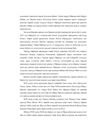 худалдахыг хориглосон зарлиг буулгасан байдаг. Үүний хариуд Ойрадын ноёд баруун
Сибирь дэх Оросын шивээ, бэхлэлтүүд болон тэдний харьяанд орсон татаруудыг
довтолж, өөрийн талдаа элсүүлэх болжээ. Ойрадын довтолгоон өргөн цар хүрээтэй
явагдаж, Сибирь дэх оросууд болон тэдний харъяаны овог аймгуудад асар их хохирол
учруулсан юм.
    Энэ хүнд байдлаас гарахын тулд Оросын засгийн газар аргагүй эрхэнд буулт хийж,
1632 онд Ойрадтай элч төлөөлөгчийн болон худалдааны харилцаагаа сэргээхээр
болжээ. Харин үүний урьдчилсан нөхцөл болгон ойрадуудыг дайсагнасан үйл
ажиллагаагаа зогсоож, Оросын харьяаны нутгийн зах хязгаараас хол нутаглахыг
шаардсан байдаг1. Харин Ойрадын зүгээс эл шаардлагыг ямар нэг байдлаар хүлээн
авсан байдал огт мэдэгдэхгүй, урьдын газартаа хэвээр нутагласаар байв.
    Оросууд Ойрадтай харилцаагаа хэвийн болгох зорилгоор 1632-1635 оны хооронд
Поскочин, Петров, Горбунов, Рачковский, Добрицкий нарын толгойлсон олон
удаагийн элчийг илгээжээ. Түүний хариуд Ойрадын элч нар Сибирийн хотуудад
очиж, яриа хэлэлцээр хийж байжээ. Тэдгээр хэлэлцээрийн үр дүнд маргаан
сөргөлдөөн тодорхой хэмжээгээр намжжээ. Ойрадын ноёдын зүгээс Оросын эзэмшил
нутаг руу довтлох явдал аажмаар багасч, Ойрадын элчин, худалдаачид Сибирийн
хотуудад, оросууд Ойрадын нутагт ирж худалдаа наймаа хийх болсон. Мөн хэд хэдэн
газар олзлогдсон хүмүүсийг харилцан солилцжээ.
    Оросын засгийн газраас ойрадуудыг өөрийн эзэмшлийн бүс, харьяат аймгаас хол
баруун зүг нүүдэллэн явах саналыг удаа дараа тавьж байлаа.
    XVII зууны эхэнд оросуудын баруун Сибирийн Томи голын эрэгт байгуулсан
Томск, Эрчис, Тоболь голын эрэг дэх Тара, Тобольскийн шивээ, бэхлэлтүүд Ойрад,
Оросын харилцааны гол төвүүд болж байсан бол ойрадууд баруун зүг аажмаар
нүүсний улмаас хориод он гэхэд Уфа хот Ойрад, Оросын хоорондоо харилцах, Москва
хот хүрэхэд дамжин өнгөрөх цэг болон хувирсан ажээ.
    XVII зууны гучаад онд Торгууд аймгийн үлэмжхэн хэсэг Казахын талыг дайран
нүүсээр Ижил (Волга -Ж.Г.) мөрний доод урсгалын газар очжээ. Торгууд, Дөрвөд
аймгууд Эмба голын сав, Яик гол, Ижил мөрний доод урсгалын Ногай, Ембуилу болон
Едисаны Татар нарыг түрэн, зарим хэсгийг нь нэгтгэн авчээ.
    Ийнхуү XVII зууны 30-40 онд баруун зүг нүүсэн Ойрад аймгуудын үндсэн хэсэг
Яик гол, Ижил мөрөн хоёрын хоорондох Эмба, Илек, Иргиз голуудын сав газар болон
 