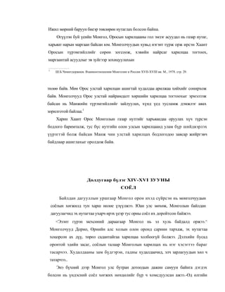 Ижил мөрний баруун биеэр төвлөрөн нутаглах болсон байна.
       Өгүүлэн буй үеийн Монгол, Оросын харилцааны гол эмзэг асуудал нь газар нутаг,
харьяат нарын маргаан байсан юм. Монголчуудын хувьд нэгэнт түрж орж ирсэн Хаант
Оросын түрэмгийллийг сөрөн зогсоож, хэвийн найрсаг харилцаа тогтоох,
маргаантай асуудлыг эв зуйгээр зохицуулахын

1
       Ш.Б.Чимитдоржиев. Взаимоотношения Монголии и России XVII-XVIII вв. М., 1978. стр. 29.




төлөө байв. Мөн Орос улстай харилцан ашигтай худалдаа арилжаа хийхийг сонирхож
байв. Монголчууд Орос улстай найрамдалт хөршийн харилцаа тогтоохыг эрмэлзэж
байсан нь Манжийн түрэмгийллийг зайлуулах, хүнд үед тусламж дэмжлэг авах
зорилготой байлаа.1
       Харин Хаант Орос Монголын газар нутгийг харъяандаа оруулах хүч түрсэн
бодлого баримталж, тус бүс нутгийн олон улсын харилцаанд улам бүр шийдвэрлэх
үүрэгтэй болж байсан Манж чин улстай харилцах бодлогодоо завсар жийргэвч
байдлаар ашиглахыг оролдож байв.




                           Долдугаар бүлэг XIV-XVI ЗУУНЫ
                                                 СОЁЛ

         Байлдан дагууллын уршгаар Монгол орон ихэд сүйрсэн нь монголчуудын
    соёлын хөгжилд тун харш нөлөе үзүүлжээ. Юан улс мөхөж, Монголын байлдан
    дагуулагчид эх нутагтаа ухарч ирэх үеэр тус орны соёл их доройтсон байжээ.
       <Эзэнт гүрэн мехсөний дараагаар Монгол нь эл хуль байдалд оржээ.^
    Монголчууд Дорно, Өрнийн алс холын олон оронд сарнин тархаж, эх нутагтаа
    хоцорсон ах дүү, төрөл садантайгаа харилцаа холбоогүй болжээ. Дэлхийн бусад
    оронтой эдийн засаг, соёлын талаар Монголын харилцах нь нэг хэсэгтээ бараг
    тасарчээ. Худалдааны зам бүдгэрэн, гадны худалдаачид, элч зарлагуудын хөл ч
    татарчээ..
       Энэ бүхний дээр Монгол улс бутран дотоодын дажин самуун байнга дэгдэх
болсон нь үндэсний соёл хөгжих нөхцөлийг бүр ч хомсдуулсан ажээ.-Өд өлгийн
 