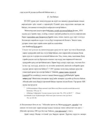 сэргээсэнтэй уялдаа холбоотой байсан ажээ. у

                                            §1. Аж байдал

     XV-XVI зууны үест монголчуудын аж ахуй хэв заншилд урьдынхаасаа онцын
  өөрчлөгдсөн зүйл төдий л гарсангүйт>Тэдний дунд нүүдэлчин малчдын аж
  байдал, хэв заншил нэлэнхүйдээ ноёрхсон хэвээр байжээ.
         Монголчуудын үндсэн орон байр мөн л эсгий гэр хэвээр байсан боловч_ XVI
  зууны үед гэрийн төрх, хэлбэр, хэмжээ эртний үеийнхээс нэлээд өөрчлөгдөж
  бараг одоогийнх шиг болжщтээ.Тэрийн хана, тооно, хаалга, үүд зэрэг хэсгүүд
  боловсорч нарийсан нүүж тээхэд бүр тохиромжтой болжээ. Эвхмэл хана,
  дугариг тооно гарч гэрийн шовх орой нь одоогийнх
   шиг бөмбөгөр болж иржээ.
   Гэхдээ энэ үзэгдэл нь монголчуудын дунд нэгэн зэрэг түгээмэл болсонгүй,
   харин хүмүүсийн нийгэмд эзлэх байр байдал, өмч хөрөнгийн ялгаанаас болж
   орон сууц нь ч дотроо их ялгаатай байсан юм. Унь, тооно, хана, хаалганаас буюу
   гэрийн үндсэн хэсгээс бүрэлдсэн тохилог гэр голдуу мал хөрөнгөтэй чинээлэг
   хүмүүсийн дунд дэлгэрч байсан ажээ. Харин^ядуу доорд харц ард, малчин бол
   цээж гэр, хатгуур, жовгон гэх мэтийн шовоохой, овоохой хэлбэрийн орон
   сууцыг өргөн хэрэглэж байжээ2;^/' IXV зуунаас эхлэн хаад, ноёдын дунд том
   хэмжээний өргөө гэр дэлгэрч байжээ^ Наймба_арван таван тэрэмтэй
   (ханатайУих епш&нууд монгол хаадад баисан мэдээ^ypJШlжJoj4ч^;үүдэд
   дайрадддар^-Монголын том өргөө гэрүү'дийн загварыг сүүлийн үе болтол байсан
   Абатай сайн ханы Баруун өргөөний байдал төрхөөс мэдэж болно. Тэр өргөөг XIX
   зууны эцсээр үзсэн
    1
           Б.Я.Владимирцов. Общественный строй Монголов (Монгольский кочевой феодализм).
           Ленинград. 1934, стр. 15.
     -     Д.Майдар, Л.Дарьсүрэн. Гэр орон сууцны түүхэн тойм. УБ., 1976, тал 88-97. 3   «Убаши
     хунтайжийн тууж» Ц.Дамдинсүрэн. Монголын уран зохиолын дээж зуун билэг.
           УБ., тал 185-186.



А.Позднеевын бичсэн нь: "Абатайн өргөө нь Монголчуудын_ердийн^гэр
зөвхөн тоглоом шиг харагдахаар гадаад талаасаа тиим гайхалтай том ажээ. /
Абатайн өргөөнд 300 хүн багтдаг байсан_гэж ярилцана'^ гэжээ.
     Арай хожуу Өндөр гэгээний үед Баруун өргөөг Хүрээнд нүүлгэн авчирч
 