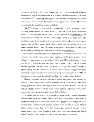 тахиж шүтэх болжээ.4877 онд Позднеевыг анх үзэхэд өргөөний хойморт
Абатайн хан ширээ, хоёр талаар нь Абатай ханы шадар баатруудын дүрс цөөн
бурхан байжээ2 . Эдгээр дурсгалт зүйл нь цөм Абатай ханы үеэс уламжлагдан
ирсэн байж болох бөгөөд Позднеев энэхүү өргөөг нэг ёсондоо Монголын
эртний зүйлийн музей гэж нэрлэсэн байна 3 .
    XV-XVI зууны үеийн монгол хүмүүсийн хувцас хунарын талаар
түүхийн мэдээ баримттун ховор үлджээ. Гэвч4^П зууны эхээр Монголын
өмнөд талын нутгаар явсан Мин улсын түшмэл Сяо_Дахэний ажиж
тэмдэглэснээс үзэхэд энэ нутгийн монголчууд «дээд, доод үгүй цөм» урт
нарийхан ханцуйтай, нудрагатай дээл өмсөж байжээ^Дээлэнд мөн жижиг
хажлага гаргаж, барс, ирвэс, халиу, булга, минж зэргийн амьтны үнэт үсээр
эмжиж байсан байна. Голдуу булганы үсээр хийдэг, хоёр мөр рүү унжуулан
өмсдөг «дэвүүр» хэлбэртэй «зах» гэдэг тусгаЙ-ЫЩЩӨг байжээ__
   гБаян ядуугийн ялгаа хүмүүсйин хувцсанд бас тусгалаа олж байжээ. Баян
чинээлэг хүмүүсийн дунд хятад торго, дурдан, ангийн үнэт арьсаар хийсэн
гоёмсог хувцас нэлээд дэлгэрч байжээ>1640 оны Монгол-Ойрадын хуулинд
торгон дээл, булган ба үен дах, барс, ирвэс, сувь, халиу, хярс үнэг зэрэг
амьтны арьсаар хийсэн хувцас хунарын тухай дурдсан байна 5 . Иймэрхүү
хувцас хунар мөн XVI зууны үед ч байсан буй за/Монгол хүмүүс морь унаж
намнахад тохиромжтой нимгэн ултай гутлыг эр эмгүй өмсдөг байжээ?Малгай
гутал зэрэг хувцас хунарын зүйлийг цөм бүсгүйчүүл оёж хийдэг байжээ.
   Монгол хүмүүсийн ууж идэх зүйл мөн л ypьдын адил годдyу мax, цагаан идээ
байжээ. Таван "хошуу мальн ашиг шимийг эдэлж хэрэглэх арга ажиллагаа
хожуу үеийнхээс төдий л ялгаагүй байсан аж. Үхэр, хонь, ямааны сүүгээр тос
ааруул, хурууд хийж байснаас гадна иссэн айргаар заримдаа гурав, дөрөв
дахин нэрж_хатуу архи, арз, хорз гаргадаг байсан байжээ.
  Тэр үеийн монгол хүмүүс нүүр царайгаа засаж тордох талаар басанхаарч
байсан тухай зарим нэгэн мэдээ байдаг. Монголчууд үсээ хяргаж, мөн зарим нь
үсээ баруун мөр рүүгээ унжуулдаг байсан гэнэ. Эрчүүд нь үсээ тойруулан хусаж
магнай дээрээ ямхын төдий үлдээж, жижиг гэзэг-тав тавьж гөрдөг байжээ:
Өмнө зүгийн монгол бүсгүйчүүл бол нялхын үсээ авахгүйгээр урт ургуулж
арван хэдэн хэсэг гөрж толгойгоо тойруулан унжуулдаг заншилтай байсан
байна7. Харин хадамд очиж эхнэр болохдоо хоёр салаа гэзэг гөрдөг
 