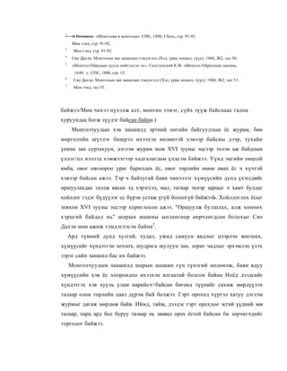 1
      А.Позднеев. «Монголия и монголы». СПб., 1896, I боть, стр. 91-92.
 :
      Мөн тэнд, стр. 91-92.
 3
      Мен тэнд, стр. 91-92.
 4
      Сяо Дахэн. Монголын зан заншлын тэмдэглэл (Хэл, уран зохиол, түүх). 1960, №2, тал 50.
 3
      «Монгол-Ойрадын хууль нийтэлсэн эх». Голстунский К.Ф. «Монгол-Ойратские законы,
       1640..». СПб., 1880, стр. 15.
 6
      Сяо Дахэн. Монголын зан заншлын тэмдэглэл (Хэл, уран зохиол, түүх). 1960, №2, тал 51.
 7
      Мон тэнд, тал 53.




байжзэ/Мөн чихээ нүхэлж алт, мөнгөн ээмэг, сүйх зүүж байснаас гадна
хуруундаа богж зүүдэг байсан байна.)
      Монголчуудын хэв заншилд эртний онгийн байгууллын ёс журам, бөө
мөрголпйн шүтлэг бишрэл ихээхэн нөлөөтэй хэвээр байсны дээр, тухайн
үеипн зан суртахуун, дэглэм журам мом XVI зууны эцсээр эхлэн аж байдлын
үлдэг/пл иэлээд хэмжээгээр хадгалагдам үлдсэм байжээ. Үүнд эцгийн онцгой
ямба, овог овгоороо ураг барилдах ёс, овог төрлийн өшөе авах ёс ч хүчтэй
хэвээр байсан ажээ. Тэр ч байтугай баян чинээлэг хүмүүсийн дупд үхэгсдийг
оршуулахдаа эдэлж явсан эд хэрэгсэл, мал, татвар эхнэр зарцыг ч хамт булдаг
хойллог гэдэг бүдүүлэг сс бүрэи устаж үгүй болоогүй байжээЬ. Хойллоглох ёсыг
зовхон XVI зууны эцсээр хориглосон ажээ. "Оршуулж булшлах, алж хөнөөх
хэрцгий байдал нь" шарын шашны ыөлеөгөөр өөрчлөгдсөн болохыг Сяо
Дахэн мөн ажиж тэмдэглэсэн байна2 .
     Ард түмний дунд хулгай, худал, ужид самуун явдлыг цээрлэн жигших,
хүмүүсийг хүндэтгэн зочлох, шудрага шулуун зан, зориг чадлыг эрхэмлэн үзэх
зэрэг сайн заншил бас их байжээ.
     Монголчуудын заншилд шарын шашин гүп гүнзгий нөлөөлж, баян ядуу
хүмүүсийн хэв ёс хоорондоо ихээхэн ялгаатай болсон байна Ноёд дээдсийг
хүндэтгэх хэв хууль улам нарийсч>байсан бөгоөд түүнийг сахиж мөрдүүлэх
талаар олон торлийн цааз дүрэм бий болжээ. Гэрт ороход хүртэл хатуу дэглэм
журмыг дагаж мөрдөж байв. Иймд, тайж, дээдэс гэрт орохдоо эсгий үүдний зөв
талаар, харц ард бол буруу талаар нь заавал орох ёстой байсан ба зөрчигчдийг
торгодог байжээ.
 