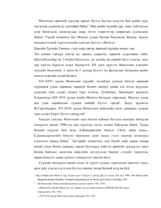 Монголын ерөнхий түүхээр гарсан бүтээл бүхэнд өгүүлэн буй үеийн түүх
тусгагдаж судалгаа нь гүнзгийрч байна3. Мөн үеийн түүхийн урд, эсвэл хойтзалгаа
үеэр бичигдсэн зохиолуудад ямар нэгэн хэмжээгээр хамрагдан судлагдсан
байна4. Үүний нэгжишээ бол Монгол улсын Батлан Хамгаалах Яамны Эрдэм
шинжилгээний хүрээлэнгийн хамтын бүтээл «Монгол
Цэргийн Түүхийн Товчоо» гэдэг хоёр дэвтэр ерөнхий түүхийн зохиол юм.
Энэ номын тэргүүн дэвтэр нь: оршил, удиртгал, сурвалж судалгааны тойм,
6бүлэг(бүлэгбүр нь 3-4зуйлтэй)тегсгөл, он цагийн ба нэрийн бугд хэлхээс, ном
зүй зэргээс бүрдсэн агаад Хүннүгээс XX зуун хүртлэх Монголын цэргийн
түүхийг бичсэний, 3 зүйлтэй 5 дугаар бүлэгт нь феодалын бутралын үеийн
монгол цэргийн тухай бичжээ.
      XIV-XVI1 зууны Монголын түүхийг тусгайлан үечилж бичсэн ерөнхий
түүхманай улсад хараахан гараагүй боловч мөнхүү үеийн аль нэгэн асуудлыг
судалсан ганц сэдэвт зохиол гарч эхэлсэн. Тухайлбад, Нанхиадач эрдэмтэн
Н.Ариунгуа XIV-XVI зууны үеийн Монгол-Хятадын харилцааг Монгол улсад
анх       удаа     нарийвчлан           судалж        чамбай        бүтээл       гаргав5.      Залуу         эрдэмтэн
Ж.Гэрэлбадрах. XV-XVII зууны Монголын нийгмийн анги, давхрааг судалж
ганц сэдэвт бэсрэг бүтээл хэвлүүлэв6.
      Хаадын сангаас Монголын хаад болон найман богдын намтрыг бичүүлж
хэвлүүлэх ажлыг 1990-ээд оны сүүлчээс эхлэн зохион байгуулж байна. Түүнд
бидний         өгүүлэн        буй     үеэр      Л.Жамсрангийн             бичсэн        «Эсэн         тайш     хаан»,
Б.Даваасүрэнгийн бичсэн «Батмөнх даян хаан» гэдэг намтар зохиолууд
хэвлэгдэн гараад байна7. Эдгээрийг зохиогчид, нэр бүхий хоёр хааны талаар
манай улсад болон гадаадад гарсан бүтээлүүд хийгээд ерөнхий түүхүүдэд урьд
бичиж байсныг ашиглаж өорсдийн цуглуулсан баримт сэлтийг түшиглэн,
зарим шинэлэг санаа дүгнэлт дэвшүүлэн тавьсан ажээ.
       Суүлийн жилүүдэд манай улсад эх түүхээ судлах, сурталчлах шинэлэг онол,
арга зуйг сэдсэн хэд хэдэн бүтээл гарсны дотор бидний өгүүлж буй
1
    «Бүгд Найра.мдах Монгол Ард Улсын түүх» Тэргүүн 3 дэвтэр, Доод 3 дэвтэр. Хох хот, 1986. «The History of the
     Mongolian People's Republic» Translated and annotated be W. Brown and U.Onon. Cambridge, 1976.
3
     Ш.Нацагдорж. Монголын феодализмын үндсэн замнал. УБ., 1978.
     - «Монголын торпйн байгуулал, улс торийн сэтгэлгээнпй хогжил» (МЭӨ ПГ-МЭ XX зуун),
     Тэргүүн боть. УБ., 1995.
     - «X1V-X1X зууны Монголын гадаад харилцаа» УБ., 1997.
 