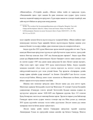 «Манигамбум», «Үлгэрийн далай», «Молон тойны эхийн ач хариулсан тууж»,
«Чиндаманийн эрих» зэрэг шашин ба уран зохиолын ном судрыг түвэд хэлнээс
монголд чадамгай хөрвүүлэн орчуулжээ. Гүүш цорж зөвхөн их хэлмэрч төдийгүй, мөн
сайн шүлэгч байсан нь орчуулсан номуудынхаа

1
    Sh.Bira. The worship of the Suvarnarnaprabhasottama-sutra in Mongolia- Mongolia, Trust with
    Change and Development. Editor R.C. Shatra, Vision and Venture. Patiaia. New Delhi, 1997.
2
    Б.Я.Владимирцов. Надписи на скалах Халхаского Цоггу-Таджи. ИАН СССР, т. 20. 1926,
    №13-14, тал 222-223.



эцэст өөрийн зохион бичсэн шүлэглэлүүдээс тодорхой байна. «Мани-гамбум» зэрэг
зохиолуудын төгсгөлд Гүүш цоржийн бичсэн шүлэглэлүүдэд бурхны шашны үзэл
санаа их боловч тэд нь яруу найраг, уран зохиолын хувьд их сонирхолтой ажээ.
    Аюуш гүүш бол XVI зууны Монголын эрдэм номтой хүмүүсийн нэг мөн. Тэр нь
ялангуяа Монголын орчуулгын түүхэнд их зүйл бүтээснээс гадна энэтхэг, түвэд үгийг
монгол бичгээр галиглах ёсыг 1587 онд боловс-руулан гаргажээ1. Аюуш гүүш Юан
улсын үед Шаравсэнгийн монголчилсон «Хутагт Банзрагч хэмээх таван сахьяа» гэдэг
их хөлгөн судрыг 1587 онд дахин засаж орчуулсан ба мөн «Хутагт цагаан шүхэрт»,
«Хар хэлэн нэрт» зэрэг номыг XVI зуунд монголчилсон байна. Аюуш гүүшийн
зохиосон галигийг «Али гали» үсэг хэмээн нэрлэдэг нь энэтхэг хэлээр эгшиг
гийгүүлэгчийгтэмдэглэх үсэг гэсэн утгатай болно. Тэр эрдэмтэн «Аггврлрли» үсгийн
талаар гурван зүйлийн судар зохиосон2 гэх боловч тЭдгээр'Ятг*>доо болтол олдож
мэдэгдээгүй байна. Ийнхүү шинэ галиг зохиосон нь Монголын хэл бичиг, соёлын
аймагт гарсан нэгэн чухал амжилт мөн байв.
     Шашны ном зохиолыг орчуулах ажил Лигдэн хааны үед дээд цэгтээ хүрэв.
Монголын сурвалж бичгүүдийн мэдээгээр Монголын 35 хэлмэрч Гунгаа-Одсэрийн
удирдлагаар «Ганжуур» хэмээх эртний Энэтхэгийн буддын шашны судрын их
цуглуулгыг орчуулах ажлыг 1628-1629 онд бүрмөсөн дуусгаж, бүгд 113 хэлмэли
буюу ботиор анх эмхтгэн алт мөнгөөр бичиж гаргав. Эрдэмтэн нарын үзэж байгаагаар
Ганжуурт орсон ихэнх судрыг монгол хэлмэрч нар аль Юан улсын үе, ялангуяа
XVI зууны сүүлчийн хагасаас эхлэн хийж дуусгасныг Лигдэн хааны үед хянан
засварлаж эмхтгэн бичих ажлыг гүйцэтгэжээ.
     Лигдэн      хааны      үеийн      монгол       Ганжуурын         орчуулгын         түүхийг   судалхад
Ленинградын Улсын их сургуулийн номын сангийн гар бичмэл Ганжуур, Монгол
 