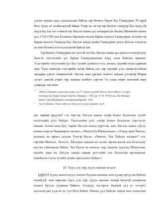 улсын номын санд хадгалагдаж байгаа гар бичмэл бүрэн бус Ганжуурын 70 гаруй
боть чухал ач холбогдолтой байна. Учир нь эдгээр rap бичмэл ганжуур бол шууд ба
шууд бус аль нэг хэмжээгээр Лигдэн хааны үед хамаарагдах бөгөөд Манжийн хааны
үед 1718-1720 онд Бээжинд барласан модон барын монгол Ганжуураас (хэдийгээр
барын монгол Ганжуур бол Лигдэн хааны үеийн Ганжуурмп үндэс болгон хэвлэсэн
нь мөн боловч) нэлээд ялгаатай байгаа юм.
     Гар бичмэл Ганжуурын нэг үнэтэй тал бол Лигдэн хааны үед монгол хэлмэрчдээс
бичсэн төгсгөлийн үгс барын Ганжуурынхаас илүү олон байгаад оршино.
Тэдгээрийн төгсгөлийн үгс бол тухайн үеийнхээ хэл, зохиол, түүхийн чухал сурвалж
мөн. Үүнд ялангуяа тэдгээрийн дотор байгаа улс төр түүхийн үзэл санаагтусгайлан
анхааран үзвээс сонирхолтой. Лигдэн хаан урьдын монгол хаадын үлгэрээр Шарав
хутагт ламтай учирч төр, шашны холбоог сэргээн "эл улсаа очирт хөлгөний мөрт
удирддаг энх амга-
1
    «Монгол Банзрагч тавдугаар судар», тал 17. Аюуш гүүшийн бичсэн төгсголийн үг. L.Ligeti.
    Catalogue du Yanjur mongol imprime, Budapest, 1942, pp. 57-58. W.Heissig. Die Pekinger
    lamaist:.5chen Blockdrucke in mongolischerSprache, 1954.
2
    Гүн Гомбожав. Эгшиг хийгээд гийгүүлэгч үсгүүд оршвой. тал 6.



лан төрөөр оруулав" гэх зэргээр Лигдэн хаапы «хоёр ёсны» бодлогын тухай
тогсголийн үгст байдаг. Тогсголийн үгст «хоёр ёсны» бодлогыг сэргээсэн
гавьяаг Алтан ханд бус, харин Лигдэн хаанд хүртээж, мөн Лигдэн хаанд «Дээд
номын мэргэн Чакраварти хагаан», «ЧипгисТа Юаньхагаан», «Тэмүү-жин Чингис
хагааны их оронд суусан Тэнгэр Богд», «Чингис Тан Тайсун хагааи»* гхх
зэргийн Монгол, Энэтхэг, Хятадын хаадын их цолыг өргөм-жилж аль болохоор
магтан сайшаасан байна. Эиэ бүхэн нь монгол төр, шашны түүхэнд Монголын
эцсийн хаан их Лигдэн хааны гавьяа зүтгэлийг аль болохоор өргөмжлөн
товойлгох гэсэн тухайн үеийн оролдлого байжээ.


                             §3. Түүх, улс төр, хууль цаазын мэдлэг

    IAMXVI зуунд монголчууд зовхон буддын шашны ном судар орчуулж байсан
тодийгүй, мөн өөрсдөо түүх, улс тор, хууль цаазын талаар багагүй сонирхож
зохиол бүтээл туурвиж байжээ. Гагцхүү эдгээрээс бидний үед уг эхээрээ
хадгалагдан үлдсэи нь тун бага байна. Өмнөх үед байсан зарим ном зохиолын
 