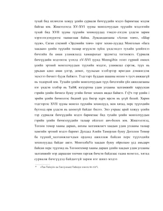 тухай бид ихэвчлэн хожуу үеийн сурвалж бичгүүдийн мэдээ баримтаас мэдэж
байгаа юм. Жишээлэхэд XV-XVI зууны монголчуудын түүхийн мэдлэгийн
тухай бид XVII зууны түүхийн зохиолуудад тэмдэг-лэгдэн үлдсэн зарим
хэрэглэгдэхүүнээс таамаглаж байна. Лувсанданзаны «Алтан товч», «Шар
тууж», Саган сэцэиий «Эрдэнийн товч» зэрэг зохио-луудад Монголын «бага
хаадын» үеийн түүхийи талаар өгүүлсэн зүйлс үндсэндээ тухайн үеийпхээ
бичгийн ба аман уламжлалд хамаарахыг эрдэмтэд тогтоожээ. Сурвалж
бичгүүдийн мэдээнээс үзэхэд            AV-XVI      зуунд Monrqjibin эзэпт гүриий омнох
үеийп эртиий монголчуудын түүхийн мэдлэг, уламжлал сэргэж, түүх нь
урьдын адил аман үлгэр, домог, туульсын хэлбэрээр яригдан дэмжигдэж
эцэстээ бичигт бууж байжээ. Тэдгээрт буддын шашны нолоо ч тусч амжаагүй
нь тодорхой юм. Тухайн үеийн моиголчуудын түүх бичлэгийн үйл ажиллагааны
пэг үндсэн хэлбэр нь TaibK язгууртны удам угсааны залгамжийг харуулсаи
гэрийн үеийн бичмэл буюу угийн бпчиг зохиох явдал байжээ. Гэ]!ч тэр үеийн i
эрийм үеийн бичмэлээс бидпий үед биеэр хүрч ирсэн нь үгүй болой. Харин
тэдгээрээс XVII зууны монгол түүхийм зохиолууд, мон хятад, перс түүхчдийн
бүтээлд орж үлдсэн иь цоонгүй байдаг билээ. Энэ учраас арай хожуу үеийн
тэр сурвалж бичгүүдийн мэдээ баримтаас бид тухайн үеийн монголчуудын
гэрийн үеийн бичмэлүүдийи талаар ойлголт авч-болох юм. Жишээлэхэд,
Тогоон томор хааны дараах, анхны залгамжлагч хаадын удам угсааны талаар
хамгийн эртний мэдээ баримт Дупдад Азийн Тамерлан буюу Доголон Төмөр
ба түүний_залгамжлагчдын ордонд ажиллаж байсан перс түүхчдийи
зохполуудад байдаг ажээ. МонголбаҮа хаадын буюу ойролцоо үсд амьдарч
байсан перс түүхчид нь Тогоонтемөр хааны дараах үеийн хаадын удам угсааны
залгамжийг нэр дараалан тоочин гаргаж бичсэн байдгаас гадна момгол, хятад
сурвалж бичгүүдэд байдаггүй зарим нэг шинэ мэдээ

*   «Тан Taiicyii» нь Ган (улсын) Тайцзун хэмээх 6O.TOI"L
 