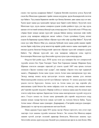 сэцэн» гэж түүхэнд алдаршсан байжээ1. Сурвалж бичгийн мэдээнээс үзэхэд Хугугтай
сэцэн бол Монголын сурвалжит гэрийн томхон язгууртан, эрдэм болсшсролтой сэхээтэн
хүн байжээ. Тэр угаасаа Боржигин овгийн хүн бөгөөд Батмөнх даян хааны ахул ач мөн.
Түмэн засагт хааны үед түшмэдийн тэргүүн засаг баригч ноён байжээ. Хутугтай сэцэн
Монголын түүх, хууль цаазыг сонирхон судалж тухайн үеийнхээ түүх, улс төр, хууль
цаазын сэтгэлгээний хөгжилд багагүй хувь нэмэр оруулжээ. Хутугтай сэцэн 1570-аад онд
«Арван буянт номын цагаан түүх»-ийг хувьдаа байсан мөнхүү зохиолын хоёр эхийн
үндсэн дээр засварлан найруулах ажлыг хийжээ. Сэцэн хунтайжид Сүнжү хотоос
олдсон ба Барнашир гүүшид байсан «Цагаан түүх»-ийн хоёр хуулбар байжээ2. Хутугтай
сэцэн хун тайж Монгол Юан улс, ялангуяа Хубилай сэцэн хааны үеийн шашин төрийг
хослон барих хоёр ёсны үлгэр жишээгээр өөрийн үеийн монгол хааны засагтөрийг үзэл
онолын үүднээс бататган бэхжүүлэхийг эрмэлзэж «Цагаан түүх»-ийг сонирхон судалж
байжээ. Тэр «Цагаан түүх»-ийг анх олж засварлан найруулж олны хүртээл
болгосноороо Монголын түүх бичлэгийн түүхэнд чухал хувь нэмэр оруулав.
    Өгүүлэн буй үеийн сүүл, XVII зууны эхэн үед хамаарах бас нэг сонирхолтой
түүхийн зохиол бол Уран Тангариг Таюн Хия Сарамани (зөвөөр: Шариман буюу
Шриман хэмээсэн санскрит гаралтай үг) хэмээх хүний 1607 оны орчим голчлон
зохиосон «Эрдэнэ тунамал нэрт судар»3, мөн өөрөөр: «Эрдэнэ толь нэрт хураангуй
цадиг», «Чакраварти Алтан ханы тууж» хэмээх Алтан ханы намтарчилсан түүх мөн.
Энэхүү намтар зохиол ньтэр цагтдэлгэрч эхэлсэн шарын шашны үзэл онолын
Монголынтүүхийн зохиолд хүчтэй тусч байсныг гэрчилнэ. Уг зохиол үндсэндээ хоёр
үндсэн хэсгээс бүрэлдэнэ. Анхны хэсэг нь Алтан ханы улс төр, цэргийн үйл
ажиллагааны тухай бичсэн бол нөгөө хоёрдахь хэсэг нь мөнхүү ханы шашин номын
үйл^хэргийн түүхийг өгүүлжээ. Өөрөөр хэлбээс уг зохиолд хааны цааз ба номын цааз
хэмээх хоёр ёсны зарчмыг баримтлан Алтан ханы намтарчилсан түүхийг өгүүлсэн
ажээ. Гэхдээ зохиол нь Алтан ханы ертөнцийн үйл хэргийг өгүүлэхээсээ илүү
шашин номын талаар бүтээсэн гавьяа зүтгэлийг нь голчлон бичсэн байна. Түүнд
Алтан ханыг «Номын хаан» (санскрит. Дхармаража), «Тэнгэрийн хөвгүүн» (санскрит.
Девапутра) гэх зэргээр ихэд өргөмжлөн магтсан болой.
    Өмнө дурдсан Гүүш цорж XVI зууны эцсээр «Чухал хэрэглэгч, төгс утгат нэрт
шастир» гэдэг шашны түүхийн зохиолыг бичжээ. Энэ зохиол бол Монголд шарын
шашин хүчтэй дэлгэрч эхэлсний дараагаар бичигдсэн, Монголын шашны түүх
бичлэгийн анхны дурсгалуудаас бидний үед уламжлагдан ирсэн нь мөн болно. Ийм
 