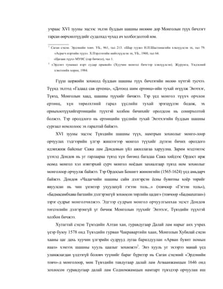 учраас XVI зууны эцсээс эхлэн буддын шашны нөлөөн дор Монголын түүх бичлэгт
гарсан өөрчлөлтүүдийг судалхад чухад ач холбогдолтой юм.

1
    Саган сэцэн. Эрдэнийн товч. УБ., 961, тал 213. «Шар тууж» Н.П.Шастинагийн хэвлүүлсэн эх, тал 79.
      «Асрагч нэртийн түүх». Х.Пэрлээгийн нийтлүүлсэн эх, УБ., 1960, тал 64.
:
     «Цагаан түүх» МУНС (гар бичмэл), тал 1.
3
    «Эрдэнэ тунамал нэрт судар оршвой» (Хуучин монгол бичгээр хэвлүүлсэн). Журунга, Үндэсний
      хэвлэлийн хороо, 1984.


      Гүүш цоржийн зохиолд буддын шашны түүх бичлэгийн нөлөө хүчтэй тусчээ.
Түүнд эхлээд «Гадаад сав ертенц», «Дотоод шим ертөнц»-ийн тухай өгүүлж Энэтхэг,
Түвэд, Монголын хаад, шашны түүхийг бичжээ. Тэр үед монгол түүхч орчлон
ертөнц,       хүн     төрөлхтний        гарал     үүслийн       тухай      эрэгцүүлэн   бодож,   эх
орныхоотүүхийгертөнцийн түүхтэй холбон бичихийг оролдсон нь сонирхолтой
болжээ. Тэр оролдлого нь ертөнцийн үүслийн тухай Энэтхэгийн буддын шашны
сургаал номлолоос эх гаралтай байжээ.
      XVI зууны эцсээс Түвэдийн шашны түүх, намтрын зохиолыг монго-лоор
орчуулах тэдгээрийн үлгэр жишээгээр монгол түүхийг дүгнэн бичих оролдого
идэвхжиж байсныг Сажа лам Дондовын үйл ажиллагаа харуулна. Зарим мэдээнээс
үзэхэд Дондов нь уг гарлаараа түвэд хүн бөгөөд багадаа Сажа хийдээс Ордост ирж
өсөөд монгол хэл нэвтэрхий сурч монгол ноёдын захиалгаар түвэд ном зохиолыг
монголоор орчуулж байжээ. Тэр Ордосын Бошигт жинонгийн (1565-1624) үед амьдарч
байжээ. Дондов «Чадагчийн шашны сайн дэлгэрсэн ёсны буянтны хоёр төрийг
явуулсан нь чин үнэнээр ухуулахуй гэгээн толь...» (товчоор «Гэгээн толь»),
«Бадмасамбхава багшийн дэлгэрэнгүй зохиосон төрлийн цадиг» (товчоор «Бадмахатан»)
зэрэг судрыг монголчилжээ. Эдгээр судрын монгол орчуулгынхаа эцэст Дондов
төгсгөлийн дэлгэрэнгүй үг бичиж Монголын түүхийг Энэтхэг, Түвэдийн түүхтэй
холбон бичжээ.
      Хутагтай сэцэн Түмэдийн Алтан хан, гуравдугаар Далай лам нарыг анх учрах
үеэр буюу 1578 онд Түвэдийн гурван Чакравартийн хаан, Монголын Хубилай сэцэн
хааны цаг дахь хуучин үлгэрийн судрууд лугаа барилдуулан «Арван буянт номын
иааз» хэмээх шашны хууль цаазыг зохиожээ1. Энэ хууль уг эхээрээ манай үед
уламжлагдан үлдээгүй боловч туүнийг бараг бүрнээр нь Саган сэцэний «Эрдэнийн
товч»-д монголоор, мөн Түвэдийн тавдугаар далай лам Агваанжамцын 1646 онд
зохиосон гуравдугаар далай лам Содномжамцын намтарт түвэдээр орчуулан иш
 