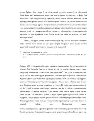 татсан байдаг. Энэ учраас Хутагтай сэцэний хуулийн талаар бүрэн ойлголттой
болж болох юм. Хуулийн гол агуулга нь монголчуудын хуучны шүтлэг болох бөө
мөргөлийг хатуу ширүүн цаазаар хориглон улмаар шарын шашныг Монголд хүчээр
дэлгэрүүлэхэд оршиж байжээ. Нас нөгчсөн хүний хойноос хүн, малын амийг тасалж
байсан хойллого гэдэг хуучны бүдүулэг заншлыг чандлан хориглож, бөөгийн онгодыг
галд шатаах, тэдний оронд бурхны шашны бурхадыгтахин хүндэтгэх, лам нарыг зодож
жанчсан хүний гар тэргүүтэн мөчийг нь таслах зэргийн тухай уг хуульд өгүүлэхийн
зэрэгцээгээр харь орнуудын эсрэг болон дотооддоо дайн довтолгоон үйлдэхийг
мөн хоригложээ2.
     Ереөс XVI зууны эцсээс эхлэн монголчууд төр, цаазын асуудлыг сонирхох
явдал хүчтэй болж байсан нь улс орны бутрал, хямралыг даван туулж монгол
үндэстний нэгдлийг сэргээх гэсэн оролдлоготой холбоотой

1
    Саган сэцэн. Эрдэнийн товч. тал 253-254.
:
    Ш.Би а. «Хутагтай сэцэн хунтайжиГш зохиосон нэгэн хуулийн тухай». ШУА-ийн мэдээ. 1970, №.i, тал
    13-19.




байжээ. XVI зууны сүүлчийн хагаст хамаарах хууль цаазын бас нэг сонирхолтой
дурсгал бол Английн Ливерпуль хотын музейгээс олдсон бөгөөд гагцхүү түвэд
орчуулгаар хадгалагдан үлдсэн Алтан ханы хууль мөн1. Энэ хууль нь монголчуудын
хууль цаазын мэдлэгийн түүхэн уламжлалыг судалхад туйлын чухал ач холбогдолтой.
Хуулийн оршил хэсэг Алтан хан, гуравдугаар далай лам Содномжамц нар бурхны
шашныг Монголд дэлгэрүүлснийгтовч дурдаж «Номын цааз», «Хааны цааз» хэмээх
хоёр ёсны сургаалыг товчоор томьёолон егүүлжээ. Хуулийн хамгийн сонирхолтой
тал бол түүний үндсэн хэсэг нь бүхэлдээ монголчуудын хэв хуулийг агуулсан яндал мөн.
«Алтан ханы хууль»-ийн төгсгелд "Дээд эзэн гэгээний таалсан арван гурван цаазыи
бичиг төгсөв" гэж бичсэнээс үзэхэд уг хууль арван гурван зүйл ангитай байсан нь
тодорхой. Гэвч уг түвэд эх бичигт зүйл анги болгон тоогоор хуваарилан бичээгүй байна.
Харин хуулийн агуулгыг нягт-лан үзэхэд хэргийг төрөл төрлөөр нь ангилан бичсэн нь
илэрхий                 байгаа                 юм.             Жишээлэхэд:                  оршил

хэсгээс гадна хүн амины хэрэг, бие эрхтнийг гэмтээсний хэрэг, хулгайн хэрэг, эр, эм гэр
бүлийн хэрэг, эзэн ба зарцын хэрэг, үхэгсэд ба цээртэй евчинтэй холбогдох хэрэг, мал
 