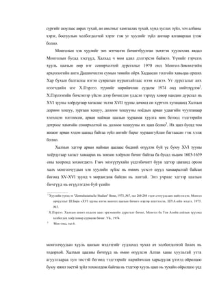 сүргийг аюулаас аврах тухай, ан амьтныг хамгаалах тухай, хүнд туслах зүйл, элч албаны
хэрэг, босгуулын холбогдолтой хэрэг гэж уг хуулийг зүйл ангиар ялгаварлан үзэж
болно.
        Монголын хэв хуулийг энэ мэтчилэн бичигтбуулган эмхтгэн хуульчлах явдал
Монголын бусад хэсгүүд, Халхад ч мөн адил дэлгэрсэн байжээ. Үүнийг гэрчлэх
хууль цаазын өөр нэг сонирхолтой дурсгалыг 1970 онд Монгол-Зөвлөлтийн
археологийн анги Дашинчилэн сумын төвийн ойрх Хадаасан толгойн хавьцаа орших
Хар бухын балгасны нэгэн суврагын нуранхайгаас нээн олжээ. Уг дурсгалыг анх
нээгчдийн нэг Х.Пэрлээ түүнийг нарийвчлан судалж 1974 онд нийтлүүлэв2.
X.Пэрлээгийн бичсэнээр үйсэн дээр бичигдэн үлдсэн тэрхүү ховор нандин дурсгал нь
XVI зууны хоёрдугаар хагасаас эхлэн XVII зууны дөчөөд он хүртэлх хугацаанд Халхын
дориөн хошуу, зургаан хошуу, долоон хошууны ноёдын арван удаагийн чуулганаар
хэлэлцэн тогтоосон, арван найман цаазын хураамж хуулга мөн бегоод тэдгээрийн
дотроос хамгийн сонирхолтой нь долоон хошууны их цааз болно3. Их цааз бусад том
жижиг арван хэдэн цаазад байгаа зүйл ангийг бараг хураангуйлан багтаасан гэж хэлж
болно.
        Халхын эдгээр арван найман цаазаас бидний өгүүлэн буй үе буюу XVI зууны
хоёрдугаар хагаст хамаарах нь зовхөн хоёрхон бичиг байгаа ба бусад ньцөм 1603-1639
оны хооронд зохиогджээ. Гэвч энэхүүтухайн үедээбичигт буун эдгээр цаазанд орсон
халх монголчуудын хэв хуулийн зүйлс нь өмнөх үеэсээ шууд хамааралтай байсан
бөгөөд XV-XVI зуунд ч мөрдөгдөж байсан нь лавтай. Энэ учраас эдгээр цаазын
бичгүүд нь өгүүлэгдэн буй үеийн

1
    Хуулийн түвэд эх "Zentralasiatisclie Studien" Bonn, 1973, №7, тал 268-284 гэдэг сэтгүүлд анх нийтлэгдэп. Монгол
      орчуулгыг Ш.Бира «XVI зууны нэгэн монтол цаазын бичиг» нэрээр шштэлсэн, ШУА-ийн мэдээ, 1975.
      №3.
:
    Х.Пэрлээ. Халхын шмнэ олдсон цааз эрхэмжийн дурсгалт бичиг, Монгол ба Тов Азийн соёлын түүхэнд
      холбогдох хоёр хоиор сурналж бичиг. УБ., 1974.
3
       Мон тэнд, тал 6.




монголчуудын хууль цаазын мэдлэгийг судлахад чухал ач холбогдолтой болох нь
тодорхой. Халхын цаазны бичгүүд нь өмнө өгүүлсэн Алтан ханы хуультай утга
агуулгаараа тун төстэй бегөөд тэдгээрийг нарийвчлан харьцуулж үзэхэд ойролцоо
буюу ижил төстэй зүйл тохиолдож байгаа нь тэдгээр хууль цааз нь тухайн ойролцоо үед
 
