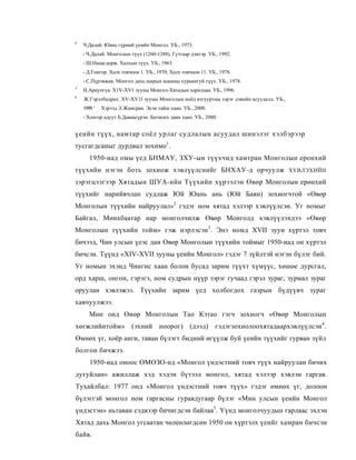 4
    Ч.Далай. Юань гүрний үемйн Монгол. УБ., 1973.
    - Ч.Далай. Монголын түүх (1260-1388), Гутгаар дэитэр. УБ., 1992.
    - Ш.Нацагдорж. Халхын түүх. УБ., 1963.
    - Д.Гонгор. Халх товчоон 1. УБ., 1970; Халх товчоон 11. УБ., 1978.
    - С.Пүрэвжав. Монгол дахь шарын шашны хураангуй түүх. УБ., 1978.
3
    Н.Ариунгуа. X1V-XV1 зууны Монгол-Хятадын харилцаа. УБ., 1996.
6
    Ж.Гэрэлбадрах. XV-XV1I зууны Монголын ноёд язгууртны зэрэг дэвийн асуудалд. УБ.,
    1999. '   Хэрээд Л.Жамсран. Эсэн тайш хаан. УБ., 2000.
    - Хонгор адуут Б.Даваасүрэн. Батмонх даян хаан. УБ., 2000.


үеийн түүх, намтар соёл урлаг судлалын асуудал шинэлэг хэлбэрээр
тусгагдсаныг дурдвал зохимо1.
       1950-иад омы үед БНМАУ, ЗХУ-ын түүхчид хамтран Монголын еронхий
түүхийн нэгэн боть зохиож хэвлүүлснийг БНХАУ-д орчуулж                                 ХУВЛЭХИЙН

зэрэгцээгээр Хятадын ШУА-ийн Түүхийн хүрээлэн Өвөр Монголын ерөнхий
түүхийг нарийвчлан судлаж Юй Юань ань (Юй Баян) зохиогчтой «Өвөр
Монголын түүхийн найруулал»2 гэдэг ном хятад хэлээр хэвлүүлсэн. Уг номыг
Байгал, Мөнхбаатар нар монголчилж Өвөр Монголд хэвлүүлэхдээ «Өвөр
Монголын түүхийн тойм» гэж нэрлэсэн3. Энэ номд XVII зууи хүртэл товч
бичээд, Чин улсын үеэс даи Өвөр Монголын түүхийн тоймыг 1950-иад он хүртэл
бичсэн. Түүнд «XIV-XVII зууны үеийн Монгол» гэдэг 7 зүйлтэй нэгэн бүлэг бий.
Уг номын эхэнд Чингис хаан болон бусад зарим түүхт хүмүүс, хөшөе дурсгал,
орд харш, онгон, гэрэгэ, ном судрын нүүр зэрэг гучаад гэрэл зураг, зурмал зураг
оруулан хэвлэжээ. Түүхийн зарим үед холбогдох газрын бүдүүвч зураг
хавчуулжээ.
       Мөн онд Өиөр Монголын Тао Кэтао гэгч зохиогч «Өвөр Монголын
хөгжлийнтойм» (эхний ноорог) (дээд) гэдэгзохиолоохятадаархэвлүүлсэн4.
Өмнөх үг, хоёр анги, таван бүлэгт бидний өгүүлж буй үеийн түүхийг гурван зүйл
болгон бичжээ.
       1950-иад оноос ӨМӨЗО-нд «Монгол үндэстний товч түүх найруулан бичих
дугуйлан» ажиллаж хэд хэдэи бүтээл монгол, хятад хэлээр хэвлэн гаргав.
Тухайлбал: 1977 онд «Монгол үндэстний товч түүх» гэдэг өмнөх үг, долоон
бүлэггэй монгол ном гаргасны гуравдугаар бүлэг «Мин улсын үеийн Монгол
үндэстэн» ньтаван сэдвээр бичигдсэн байлаа5. Үүнд монголчуудын гарлаас эхлэн
Хятад дахь Монгол угсаатан чөлеөлөгдсөн 1950 он хүртэлх үеийг хамран бичсэн
байв.
 