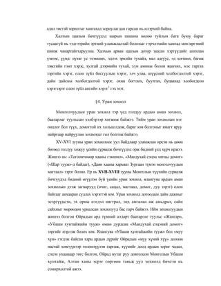 адил төстэй зорилгыг хангахад зориулагдан гарсан нь илэрхий байна.
    Халхын цаазын бичгүүдэд шарын шашны нөлөө туйлын бага буюу бараг
тусаагүй нь тэдгээрийн эртний уламжлалтай болохыг гэрчлэхийн хамтад мөн иргэний
шинж чанартайгхаруулна. Халхын арван цаазын дотор заасан хэргүүдийг ангилан
үзвээс, үүнд: нутаг ус эзэмших, эдлэх эрхийн тухайд, мал адгуус, эд хогшил, багаж
зэвсгийн гэмт хэрэс, хулгай дээрмийн тухай, хүн амины болон жанчих, мэс гаргах
зэргийн хэрэг, олон зүйл босгуулын хэрэг, элч улаа, шүүсний холбогдолтой хэрэг,
дайн дайсны холбогдолтой хэрэг, охин богтлох, буулгах, буцаахад холбогдсон
хэрэгзэрэг олон зүйл ангийн хэрэг1 гэх мэт.


                          §4. Уран зохиол

     Монголчуудын уран зохиол тэр үед голдуу ардын аман зохиол,
баатарлаг туульсын хэлбэрээр хөгжиж байжээ. Тийм уран зохиолын нэг
онцлог бол түүх, домогтой их хольцолдож, бараг юм болгоныг ямагт яруу
найргаар найруулан зохиохыг гол болгож байжээ.
    XV-XVI зууны уран зохиолоос уул байдлаар уламжлан ирсэн нь цөөн
бөгөөд голдуу хожуу үеийн сурвалж бичгүүдэд орж бидний үед хүрч иржээ.
Жишээ нь: «Тогоонтөмөр хааны гэмшил», «Мандухай сэцэн хатны домог»
(«Шар тууж»-д байдаг), «Даян хааны харьяат Зургаан түмэн монголчуудын
магтаал» зэрэг болно. Ер нь XVII-XVIII зууны Монголын түүхийн сурвалж
бичгүүдэд бидний өгүүлэн буй үеийн уран зохиол, ялангуяа ардын аман
зохиолын дээж загварууд (өчиг, сацал, магтаал, домог, дуу зэрэг) олон
байгааг анхааран судлах хэрэгтэй юм. Уран зохиолд дотоодын дайн дажныг
эсэргүүцсэн, эх орны нэгдэл нягтрал, энх амгалан аж амьдрал, сайн
сайхныг мөрөөдөн уриалсан зохиолууд бас гарч байжээ. Ийм зохиолуудын
жишээ болгон Ойрадын ард түмний алдарт баатарлаг туульс «Жангар»,
«Убаши хунтайжийн тууж» өмнө дурдсан «Мандухай сэцэний домог»
зэргийг нэрлэж болох юм. Ялангуяа «Убаши хунтайжийн тууж» бол «муу
хүн» гэгдэж байсан харц ардын дүрийг Ойрадын «муу хүний хүү» долоон
настай хөвгүүнээр төлөөлүүлэн гаргаж, түүнийг доод ардын зориг чадал,
сэцэн ухаанаар төгс болгон, Ойрад нутаг руу довтолсон Монголын Убаши
хунтайж, Алтан ханы эсрэг сөргөөн тавьж уул зохиолд бичсэн нь
сонирхолтой ажээ.
 