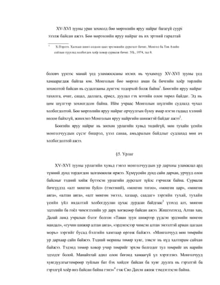 XV-XVI зууны уран зохиолд бөө мөргөлийн яруу найраг багагүй cyypi
эзэлж байсан ажээ. Бөө мөргөлийн яруу найраг нь их эртний гаралтай

 1
     Х.Пэрлээ. Халхын шинэ олдсон цааз эрхэмжийн дурсгалт бичиг, Монгол ба Төв Азийн
     соёлын түүхэнд холбогдох хоёр ховор сурвалж бичиг. УБ., 1974, тал 8.




боловч үүнээс манай үед уламжилсаны ихэнх иь чухамхүу XV-XVI зууны үед
хамаарагдаж байгаа юм. Монголын бөо мөргөл аман ба бичгийн хоёр төрлийн
зохиолтой байсан нь судалгааны дүнгээс тодорхой болж байна1. Бөөгийн яруу найраг
тахилга, өчиг, сацал, даллага, ерөел, дуулал гэх мэтийн олон төрөл байдаг. Эд нь
цөм шүлгээр зохиогдсон байна. Ийм учраас Монголын шүлгийн судлалд чухал
холбогдолтой. Бөө мөргөлийн яруу найраг орчуулгын буюу ямар нэгэн гадаад хэлний
нөлоө байхгүй, жинхэнэ Монголын яруу найргийн шинжтэй байдаг ажээ2.
     Боөгийн яруу найраг нь зөпхөн урлагийн хувьд төдийгүй, мөн тухайн үеийн
монголчуудын сүсэг бишрэл, үзэл санаа, амьдралын байдлыг судлахад мөн ач
холбогдолтой ажээ.


                                               §5. Урлаг

     XV-XVI зууны урлагийн хувьд гэвэл монголчуудын ур дархны уламжлал ард
түмний дунд тордогдон залгамжилж иржээ. Хүмүүсийн дунд сайн дархан, урчууд олон
байсныг тэдний хийж бүтээсэн урлагийн дурсгалт зүйлс гэрчилж байна. Сурвалж
бичгүүдэд «алт мөнгөн буйл» (тэмээний), «монгөн тогоо», «мөнгөн цар», «мөнгөн
аяга», «алтан аяга», «алт мөнгөн эмээл, хазаар, саадаг» зэргийн тухай, тухайн
үеийн үйл явдалтай холбогдуулан цухас дурдсан байдгаас3 үзэхэд алт, мөнгөн
эдлэлийн ба гоёл чимэглэлийн ур дарх хөгжсөөр байсан ажээ. Жишээлэхэд, Алтан хан,
Далай ламд учралын бэлэг болгон «Таван зуун шижрээр үүдсэн эрдэнийн мөнгөн
мандал», «гучин шижир алтан аяга», «эрдэнэсээр чимсэн алтан эмээлтэй арван цагаан
морь» зэргийг бусад бэлгийн хамтаар өргөж байжээ. «Монголчууд мөн төмрийн
ур дархаар сайн байжээ. Тэдний морины төмөр хуяг, зэвсэг нь нүд халтирам сайхан
байжээ. Тэдэнд төмөр ховор учир төмрийг эрхэм болгодог тул төмрийг их нарийн
эдэлдэг болой. Манайхтай адил олон бөгоөд хамаагүй үл хэрэглэнэ. Монголчууд
хуягдуулгыгтөмрөөр туйлын бат бэх хийдэг байсан ба хуяг дуулга нь гэрэлтэй ба
гэрэлгүй хоёр янз байсан байна гэнэ»4 гэж Сяо Дахэн ажиж тэмдэглэсэн байна.
 