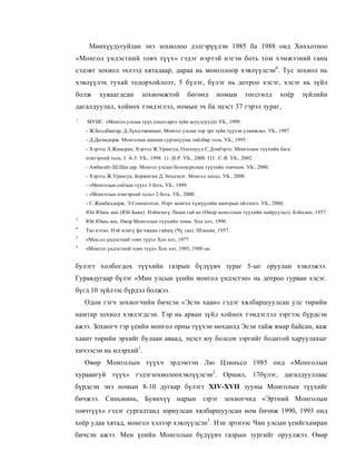 Мөнхүүдугуйлан энэ зохиолоо дэлгэрүүлэн 1985 ба 1988 онд Хөххотноо
«Монгол үндэстний товч түүх» гэдэг нэртэй нэгэн боть том хэмжээний ганц
сэдэвт зохиол эхлээд хятадаар, дараа нь монголоор хэвлүүлсэн6. Тус зохиол нь
хэвлүүлэх тухай тодорхойлолт, 5 бүлэг, бүлэг нь дотроо хэсэг, хэсэг нь зүйл
болж      хуваагдсан         зохиомжтой            бөгөөд       номын         төгсгөлд   хоёр   зүйлийн
дагалдуулал, хойнох тэмдэглэл, номын эх ба эцэст 37 гэрэл зураг,
1
    МУИС. «Монгол улсын түүх (онол-арга зүйн асуудлууд)» УБ., 1999.
    - Ж.Болдбаатар, Д.Лүндээжанцан. Монгол улсын тор эрх зүйн түүхэн уламжлал. УБ., 1997.
    - Д.Дагвадорж. Монголын шашин суртахууны тайлбар толь. УБ., 1995.
    - Хэрээд Л.Жамсран, Хэрээд Ж.Урангуа, Олохнууд С.Дэмбэрэл. Монголын түүхийн бага
    нэвтэрхий толь. I. А-3. УБ., 1998. 11. И-Р. УБ., 2000. I I I . С-Я. УБ., 2002.
    - Амбагайт Ш.Шагдар. Монгол улсын болонсролын түүхийн тоичоон. УБ., 2000.
    - Хэрээд Ж.Урангуа, Боржигин Д.Энхцэцэг. Монгол хатад. УБ., 2000.
    - «Монголын соёлын түүх» 3 боть. УБ., 1999.
    - «Монголын нэвтэрхий толь» 2 боть. УБ., 2000.
    - С.Жамбалдорж, Э.Сонпнтогос. Нэрт монгол хүмүүсийн намтрын ойллого. УБ., 2000.
:
    lOii Юань ань (Юй Баян). Нэймэнгү Лишн гай яо (Өиор монголын түүхийн найруулал). Бэйцзин, 1957.
3
    Юй Юань ань. Өвор Монголын түүхийн томм. Хох хот, 1990.
4
    Тао кэтао. Нэй мэнгү фа чжань гайшү (Чү гао). Шэньян, 1957.
5
    «Мон.ол үндэстний товч түүх» Хох хот, 1977.
6
    «Монгол үндэстнпй товч түүх» Хох хот, 1985, 1988 он.


булэгт холбогдох түүхийн газрын бүдүүвч зураг 5-ыг оруулан хэвлэжээ.
Гуравдугаар бүлэг «Мин улсын үеийн монгол үндэстэн» нь дотроо гурван хэсэг.
бүгд 10 зүйлээс бүрдэл болжээ.
    Одон гэгч зохиогчийн бичсэн «Эсэн хаан» гэдэг хялбаршуулсан улс төрийн
намтар зохиол хэвлэгдсэн. Тэр нь арван зүйл хойнох тэмдэглэл зэргээс бүрдсэн
ажээ. Зохиогч тэр үеийн монгол орны түүхэн нөхцөлд Эсэи тайж ямар байсан, яаж
хаант төрийн эрхийг булаан аваад, эцэст юу болсон зэргийг бодитой харуулахыг
хичээсэн нь илэрхий1.
    Өвөр Монголын түүхч эрдэмтэн Лю Цзиньсо 1985 онд «Монголын
хураангуй түүх» гэдэгзохиолоохэвлүүлсэн2. Оршил, 17бүлэг, дагалдууллаас
бүрдсэн энэ номын 8-10 дугаар бүлэгт XIV-XVII зууны Монголын түүхийг
бичжээ. Синьминь, Буянхүү нарын зэрэг зохиогчид «Эртний Монголын
товчтүүх» гэдэг сургалтанд зориулсан хялбаршуулсан ном бичиж 1990, 1993 онд
хоёр удаа хятад, монгол хэлээр хэвлүүлсэн3. Нэн эртнээс Чин улсын үеийгхамран
бичсэн ажээ. Мен үеийн Монголын бүдүүвч газрын зургийг оруулжээ. Өвөр
 