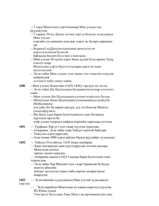 —7 сард Монголын цэрэг4замаар Мин улсын хил
       рүүдовтлов.
       —7 сарын 30-нд Датун хотын дэргэд болсон тулалдаанд
         Мин улсын
         цэргийн дэд жанжин алагдаж, цэрэг нь бутарч сарнисан
         аж.
       —8сарын3-ндДатунхотынхамагэрхмэдэлтэн
         цэрэгтолгойлонЭсэнтэй
         байлдсан боловч бүгд мөн л ялагдсан.
       —Мин улсын 50 түмэн цэрэг Нань уулын бэлд орших Түмү
         хэмээх газар
         Монголын цэрэгтбүслэгдэндарагдажэзэн хаан
         ньолзлогдов.
       —Эсэн тайш Мин улсын эзэн хаанд элч томилон очуулж
         найрамдаж
         хэлэлцээ хийх санал тавив.
1450   - Мин улсын Цзинтайн (1429-1456) тэргүүн он эхлэв.
       —Эсэн тайш Ин Цзунхааныгбуцаажөгөхталаар хэлэлцээ
       хийв.
       —Мин улсын Ин Цзунхааныгүдэхөвтэгшёслол болов.
       —Минулсын Цзин ЦзунхаанёслолыняамныдэдсайдЛи
         Шибасяамны
         дэд сайд Ло Чи нарыгтэргүүн, дэд элч болгож Монгол
         улсад ирүүлжээ.
       —Ин Цзун хаан бараа бологчдынхоо хамт Бээжинд
         хүрэлцэн ирсэн ба
         хоёр улсын хооронд найрсагхөршийн харилцаа тогтсон.
1451   — Турфаны Хар ус гэдэг газар чуулган хуралдав.
       —Агваржин, Эсэн тайш хоёр Тайсун хаантай байлдав.
       —Тайсуны цэрэгдарагдав.
       —Алагтөмөр 3000 цэрэгдайлан Ордон руудайрч тулалдсан.
1452   — Тайсун (Тогтабуха, 1410-)хаан насбарав.
       —Хаан залгамжлах хаан хүүгтодруулан тогтоох явдлаас
         Монголын дотоод
         зөрчил дахин хурцдав.
       —Агваржин жинон (1423-) шадар бараа бологчдын хамт
       хороогдов.
       —Эсэн тайш Хар Манлай гэдэг газар Урианхай ба бусад
         монгол аймгийн
         ноёдыг цуглуулж хурал хийн өөртөө захирагдахыг
         шаардсан.
1453     — Эсэнтайшийн худалдаачид Мин улстай худалдаагаа
сэргээв.
         — Эсэн өөрийгөө Монголын их хааны ширээнд суулгаж,
          Йх Юань улсын
          Тэнгэрлэг богд хаан Тянь Шэн гэж өргөмжлөгдөн оны
 