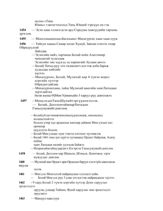 цолоо «Тянь
           Юань» гэжтогтоогоод Тянь Юаний тэргүүн он гэв.
1454    — Эсэн хаан хэлмэгдсэн ард Сорсуны хөвгүүдийн гартамь
үрэгдэв.
1455     — Монголынанхны«Багахаан» Махагургис хаан хаан суув.
1456   — Тайсун хааны Самар хатан Хүнүй, Завхан хэмээх газар
Ойрадуудтай
         байлдав.
       —Эсэнгийн найз, харчины Болай ноён Алагтөмөр
         чинсантай тулалдаж
         Эсэнгийн эмс хүүхэд эд хөрөнгийг булаан авчээ.
       —Болай Хятад руу элч төлөөлөгч илгээж алба барьж
         худалдаа хийхийг
         хүсчээ.
       —Махахурхис, Болай, Мулихай нар 4 түмэн морьт
         цэргийн хүчээр
         Ойрадыгдайлав.
       —Махахурхисхаан, тайш Мулихай вангийн хамтХятадын
         эсрэгдайтах
         болж юуны Ө]Мнө Урианхайн 3 харуул руу довтолжээ.
 1457     - МинулсынТяньШунийтэргүүнонэхлэв.
          — Болай, ДоголонтайжнарХятадын
          Ганьсумужийгдовтлов.

         —БолайдАлагтөмөрчинсаныхүүөссанаж, амьнасанд
          ньзаналхийлэх
          болсон учир хүн ардынхаа хамтаар дайжин Мин улсын хил
          орчмоор
          нүүдэллэх болсон.
         —Болай Мин улсаас хүнс тэжээл олгохыг хүсэмжлэв.
         —Болай 1461 оны зун хүртэл хугаиаанд Ордост байрлаж, Алачу
          ноёны
          хамт Хятадын хилийг уулгалж байжээ.
         —Ихирисаймгийнудирдагч Бэгэрсэн Ганьсумужийгдовтлов.
1458      — Болай, Доголон нар Шаньси, Шэньси, Цзинчжоу зэрэг
          мужуудыг довтлов.
1460     — Мулихай ван Ордост ирж Ордосын баруун хэсэгтүйл ажиллагаа
явуулж
           эхлэв.
1461     — Мин улс Монголтой найрамдлын хэлэлцээ хийв.
         — Болай Мин улс руу 3 удаа элч илгээж найрамдахыг хүсчээ.
1462   - 9 сард Болай 2 түмэн цэргийн хүчээр Доин харуулыг
эрхшээлдээ
          оруулж, улмаар Тайнин, Фуюй харуулыг мөн эрхшээлдээ
          оруулжээ.
1463     — Мандуул хаан суув.
 