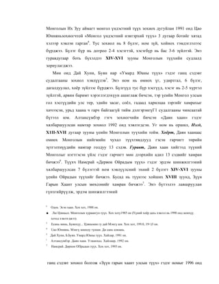 Монголын Их Зуу аймагт монгол үндэстний түүх зохиох дугуйлан 1991 онд Цао
Юнняньзохиогчтой «Монгол үндэстний нэвтэрхий түүх» 3 дугаар ботийг хятад
хэлээр хэвлэн гаргаи4. Тус зохиол нь 8 бүлэг, ном зүй, хойнох тэмдэглэлээс
бүрджээ. Бүлэг бүр нь дотроо 2-4 хэсэгтэй, хэсэгбүр нь бас 3-6 зүйлтэй. Энэ
гуравдугаар боть бүхэлдээ XIV-XVI зууны Монголын түүхийн судлалд
зориулагджээ.
      Мөн оид Дай Хуни, Буян нар «Умард Юаны түүх» гэдэг ганц сэдэвт
судалгааны зохиол хэвлүүлэв5. Энэ ном нь өмнох үг, удиртгал, 6 бүлэг,
дагалдуулал, хоёр зүйлээс бүрджээ. Бүлгүүд тус бүр хэсгүүд, хэсэг иь 2-5 хүртэл
зүйлтэй, арвин баримт хэрэглэгдэхүун ашиглаж бичсэн, тэр үеийн Монгол улсын
гол хэсгүүдийн улс тер, эдийн засаг, соёл, гадаад харилцаа зэргийг хамрахыг
хичээсэн, урьд хаана ч гарч байгаагүй тийм дэлгэрэнгүГ1 судалгааны чинсаатай
бүтээл       юм.      Алтансүмбэр         гэгч    зохиогчийн        бичсэн        «Даян   хаан»    гэдэг
хялбаршуулсан намтар зохиол 1992 онд хэвлэгдсэн. Уг ном нь оршил, Нэгд,
X1II-XVII дугаар зууны үеийн Монголын туүхийн тойм. Хоёрт, Даян хаанаас
омиөх        Монголын         нийгмийн       чухал      түүхтявдлууд         гэсэн   гарчигт      төрийн
зүтгэлтнүүдийн намтар голдуу 13 сэдэв. Гуравт, Даян хаан хийгээд түүний
Монголыг нэгтгэсэн үйлс гэдэг гарчигт мөн дээрхийн адил 13 сэдвийг хамран
бичжээ6. Түүхч Намсрай «Дервон Ойрадым түүх» гэдэг эрдэм шинжилгээний
хялбаршуулсан 7 бүлэгтэй ном хэвлүүлсний эхний 2 бүлэгт XIV-XVI зууны
үеийн Ойрадын түүхийг бичжээ. Бусад нь түүнээс хойших XVIII зуунд, Зүүн
Гарын Хаант улсын мөхсонийг хамран бичжээ7 . Энэ бүтээлээ лавшруулан
гүнзгийрүүлж, эрдэм шинжилгээний


I
     Одон. Эсэн хаан. Хох хот, 1988 он.
■     Лю Цзиньсо. Монголын хураангуп туүх. Хох хоту1985 он (Үүний хоёр дахь хэвлэл нь 1998 онд монхүү
     хотод хэвлэгджээ).
3
     Есинь минь, Буянхүү... Цзяньмин гу дай Мэнгү ши. Хох хот, 199.0, 19<)3 он.
4
     Uao Юннянь. Мэнгү мннцзу түнши. Ди сань цзюань.
3
     Дай Хуни, Б.Буян. Умард Юаны түүх. Хайлар, 1991 он.
I
     Алтансүмбэр. Даян хаан. Улаанхад. Хайлаар, 1992 он.
7
      Намсрай. Дөрпон ОПрадын түүх. Хох хот, 1993 он.




    ганц сэдэвт зохиол болгож «Зүүн гарын хаант улсын түүх» гэдэг номыг 1996 онд
 