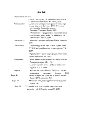 НОМ ЗҮЙ

   Монгол ном зохиол
                    «Алтан ханы хууль». Ш. Бирагийн хэвлүүлсэн эх.
                    «Zentralasiatischestudien». №7. Bonn, 1973.
  Алтансүмбэр       «Алтан ханы үеийгухуулсан эрдэнэ тунамал нэрт
                     судар оршвой» бичмэл. ШУ А-Түүхийн
                      хүрээлэнгийн бичмэлийн хөмрөг.
                      Даян хаан. Улаанхад. Хайлар, 1992.
                      «Алтан товч». Тэргүүн ноёны ордны дармалын
                     «Алтантовч». Дорддэвтэр. УБ., 1934.газар, 1941.
                      «Алтантовч». Хөххот, 1984.
   Алтаншаа Н.        Монголчуудын өчигдрийн мөр. 1 боть. Улаанхад,
                     1993.
   Алтаншаа Н.        Ойрадын түүхэн дэх нэрт хүмүүс. Үрүмч, 1995.
                     ХVII-Х1Хзууны Монголын гадаадхарилцаа. УБ.,
                     1977
                     «Арван дөрвөөс арван есдүгээр зууны Монголын
                     гадаад харилцаа». УБ., 1997.
  Ариу нгуаН.        Арван дөрвөөс арван зургадугаар зууны Монгол-
                      Хятадын харилцаа. УБ., 1996.
                     «Асрагч нэртийн түүх». Х.Пэрлээгийн нийт-
                      лүүлсэн эх. УБ., 1960.
   Асралт             Мин улсын үеийн Монгол ба Дундад улсын
                      худалдааны        харилцаа.     Бээжин,     1964.
Бира Ш.              Арван зургадугаар зууны нэгэн монгол цаазын
                      бичиг. ШУА-ийн мэдээ №3.
 Бира Ш.             Монголын түүх, соёл, түүх бичлэгийн судалгаа.
                      Токио, 1995.
   Бира Ш.       Хутагтай Сэцэн хунтайжийн зохиосон нэгэн
                  хуулийнтухай. ШУА-ийн мэдээ№3, 1970.
 