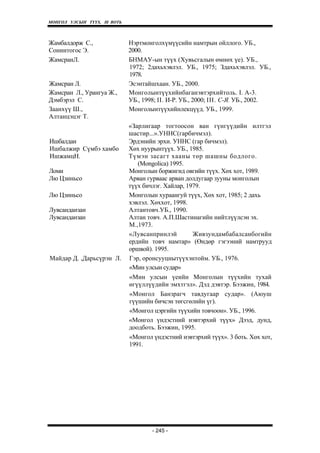 МОНГОЛ УЛСЫН ТҮҮХ. Ill ВОТЬ



Жамбалдорж С.,                Нэртмонголхүмүүсийн намтрын ойллого. УБ.,
Сонинтогос Э.                 2000.
ЖамсранЛ.                     БНМАУ-ын түүх (Хувьсгалын өмнөх үе). УБ.,
                              1972; 2дахьхэвлэл. УБ., 1975; Здахьхэвлэл. УБ.,
                              1978.
Жамсран Л.                    Эсэнтайшхаан. УБ., 2000.
Жамсран Л., Урангуа Ж.,       Монголынтүүхийнбаганэвтэрхийтоль. I. A-3.
Дэмбэрэл С.                   УБ., 1998; II. И-Р. УБ., 2000; III. С-Я. УБ., 2002.
Заанхүү Ш.,                   Монголынтүүхийнлекцүүд. УБ., 1999.
Алтанцэцэг Т.
                              «Зарлигаар тогтоосон ван гүнгүүдийн илтгэл
                              шастир...».УННС(гарбичмэл).
Ишбалдан                      Эрдэнийн эрхи. УННС (гар бичмэл).
Ишбалжир Сүмбэ хамбо          Хөх нуурынтүүх. УБ., 1985.
ИшжамцН.                      Түмэн засагт хааны төр шашны бодлого.
                                 (Mongolica) 1995.
Ломи                          Монголын боржигид овгийн түүх. Хөх хот, 1989.
Лю Цзиньсо                    Арван гурваас арван долдугаар зууны монголын
                              түүх бичлэг. Хайлар, 1979.
Лю Цзиньсо                    Монголын хураангуй түүх, Хөх хот, 1985; 2 дахь
                              хэвлэл. Хөххот, 1998.
Лувсанданзан                  Алтантовч.УБ., 1990.
Лувсанданзан                  Алтан товч. А.П.Шастинагийн нийтлүүлсэн эх.
                              М.,1973.
                              «Лувсанпринлэй         Живзундамбабалсанбогийн
                              ердийн товч намтар» (Өндөр гэгээний намтрууд
                              оршвой). 1995.
Майдар Д. ,Дарьсүрэн Л.       Гэр, оронсууцнытүүхэнтойм. УБ., 1976.
                              «Мин улсын судар»
                              «Мин улсын үеийн Монголын түүхийн тухай
                              өгүүллүүдийн эмхтгэл». Дэд дэвтэр. Бээжин, 1984.
                              «Монгол Банзрагч тавдугаар судар». (Аюуш
                              гүүшийн бичсэн төгсгөлийн үг).
                              «Монгол цэргийн түүхийн товчоон». УБ., 1996.
                              «Монгол үндэстний нэвтэрхий түүх» Дээд, дунд,
                              доодботь. Бээжин, 1995.
                              «Монгол үндэстний нэвтэрхий түүх». 3 боть. Хөх хот,
                              1991.




                                      - 245 -
 