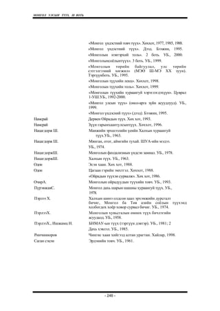 МОНГОЛ УЛСЫН ТҮҮХ. Ill ВОТЬ




                              «Монгол үндэстний товч түүх». Хөххот, 1977, 1985, 1988.
                              «Монгол үндэстний түүх». Дээд. Бээжин, 1995.
                              «Монголын нэвтэрхий толь». 2 боть. УБ., 2000.
                              «Монголынсоёлынтүүх». 3 боть. УБ., 1999.
                              «Монголын төрийн байгуулал, улс төрийн
                              сэтгэлгээний хөгжил» (МЭӨ Ш-МЭ XX зуун).
                              Тэргүүнботь. УБ., 1995.
                              «Монголын түүхийн лекц». Хөххот, 1998.
                              «Монголын түүхийн толь». Хөххот, 1999.
                              «Монголын түүхийн хураангуй хэрэглэгдэхүүн». Цуврал
                              1-УШ.УБ., 1992-2000.
                              «Монгол улсын түүх» (онол-арга зүйн асуудлууд). УБ.,
                              1999.
                              «Монгол үндэсний түүх» (дээд). Бээжин, 1995.
Намсрай                       Дервен Ойрадын түүх. Хөх хот, 1993.
Намсрай                       Зүүн гарынхаантулсынтүүх. Хөххот, 1996.
Нацагдорж Ш.                  Манжийн эрхшээлийн үеийн Халхын хураангуй
                                  түүх.УБ., 1963.
Нацагдорж Ш.                  Мянган, отог, аймгийн тухай. ШУА-ийн мэдээ.
                              УБ., 1974.
НацагдоржШ.                   Монголын феодализмын үндсэн замнал. УБ., 1978.
НацагдоржШ.                   Халхын түүх. УБ., 1963.
Одон                          Эсэн хаан. Хөх хот, 1988.
Одон                          Цагаан гэрийн эмхтгэл. Хөххот, 1988.
                              «Ойрадын түүхэн сурвалж». Хөх хот, 1986.
ОчирА.                        Монголын ойрадуудын түүхийн товч. УБ., 1993.
ПүрэвжавС.                    Монгол дахь шарын шашны хураангуй түүх. УБ.,
                              1978.
Пэрлээ X.                     Халхын шинэ олдсон цааз эрхэмжийн дурсгалт
                              бичиг, Монгол ба Төв азийн соёлын түүхэнд
                              холбогдох хоёр ховор сурвал бичиг. УБ., 1974.
ПэрлээХ.                      Монголын хувьсгалын өмнөх түүх бичлэгийн
                              асуудалд. УБ., 1958.
ПэрлээХ., Ишжамц Н.           БНМАУ-ын түүх (тэргүүн дэвтэр). УБ., 1981; 2
                              Дахь хэвлэл. УБ., 1985.
Ринчинноров                   Чингис хаан хийгээд алтан урагтан. Хайлар, 1998.
Саган сэцэн                   Эрдэнийн товч. УБ., 1961.




                                       - 246 -
 