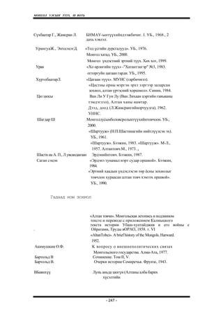 МОНГОЛ УЛСЫН ТҮҮХ. Ill ВОТЬ




Сүхбаатар Г., Жамсран Л.       БНМАУ-ынтүүхийндээжбичиг. I. УБ., 1968., 2
                               дахь хэвлэл.

    УрангуаЖ., ЭнхцэцэгД.      «Тод үсгийн дурсгалууд». УБ., 1976.
                                Монгол хатад. УБ., 2000.
                               Монгол үндэстний эртний түүх. Хөх хот, 1999.
    Уран                       «Хо өрлөгийн түүх» -"Хатантэнгэр" №3, 1983.
                                огторгуйн цагаан гарди. УБ., 1995.
    ХүрэлбаатарЛ.                «Цагаан түүх». МУНС (гарбичмэл).
                                   «Цастны орны мэргэн эрхт зэргээр заларсан
                                   зохиол, алтан үртэсний хоршмол». Синин, 1984.
    Цю цюсы                        Ван Ли У Гун Лу (Ван Лихаан цэргийн гавъяаны
                                  тэмдэглэл), Алтан ханы намтар.
                                  Д ээд, доод (Л.Жамсрангийнорчуулга), 1962.
                                  УННС.
    Шагдар Ш                     Монголлусынболовсролынтүүхийнтовчоон. УБ.,
                                  2000.
                                   «Шартууж» (Н.П.Шастинагийн нийтлүүлсэн эх).
                                    УБ., 1961.
                                    «Шартууж». Бээжин, 1983. «Шартууж». М-Л.,
                                     1957. Алтантовч.М., 1973. х
    Шасти на А. П., Л увсанданзан Эрдэнийнтовч. Бээжин, 1987.
    Саган сэцэн                     «Эрдэнэ тунамал нэрт судар оршиой». Бээжин,
                                   1984.
                                  «Эртний хаадын үндэслэсэн төр ёсны зохиолыг
                                    товчлон хураасан алтан товч хэмээх оршвой».
                                    УБ., 1990.


           Гадаад ном зохиол



                                 «Алтан товчи». Монгольская летопись в подлинном
                                 тексте и переводе с приложением Калмыцкого
                                 текста истории Убаш-хунтайджия и его войны с
.                                 Ойратами, Труды вОРАО, 1858. т. VI
                                 «AltanTobci». A brief history of the Mongols. Harward.
                                  1952.
Акимушкин О.Ф.                    K вопросу o внешнепол итических связах
                                   Монгольского государства. Алма-Ата, 1977.
Бартольд В                         Сочинение. Том II, V.
Бартольд В.                         Очерки истории Семиречья. Фрунзе, 1943.

ВБаянхүү                           Лунь аньда цюгүн (Алтаны алба барих
                                        хүсэлтийн




                                          - 247 -
 