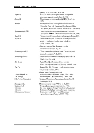 МОНГОЛ УЛСЫН ТҮҮХ. Ill ВОТЬ



                              тухайд). -«Ли Ши Цзяо Сюэ» №8,
 Буянхүү                       Миндай мэнгү ши лүнь (Мингийн үеийн
                               монголынтүүхийнтухай).Тайбэй,1998
. Бира Ш.                      Монгольская историография (XIII-XVII вв.). М.,
                               1978.
 Bira Sh.                      The worship of the Suvaraprabhasottama-sutra in
                                Mongolia. Trust with Change and Development Editor
                                R.C.Shatra, Vision and Venture. Patiala. New Delhi. Вада
Богоявленский С.В               Материалы no истории калм ыков в первой
                                 половине XVII в. -"'Исторческие записки". М., 1939.
Вада Сэй                       Таоши кэнкю (Зүүн Азийн түүхийн судлал). Токио, 1959.
Вада Сэй                        Мин дай Мэнгү ши. Л үнь цзи. Шан ся (Мингийн
                               үеийн түүхийн өгүүллийн эмхтгэл). Дээд,
                               доод. Бээжин, 1988.
                              «Ван ли у гун лу» (Ван Ли хааны цэргийн
                               гавьяаны тэмдэглэл). Цз. 11.
 Владимирцов Б.Я              Общественный строй монголов. "Монгольский
                               кочевой феодализм". Л., 1934.
Владимирцов Б.Я.              Надписи на скалах халхаского Цогту-Таджи. ИАН
                              СССР,1926. №13-14.
Вэй Хуань                     Хуан Мин Цзю Бянькао (Мин улсын
                              есон хязгаарынталаархи судалгаа). Бэйпин, 1936.
Гао Гун                       Фужун Цзи Ши (Бүдүүлгүүдийг номхотгосон
                              тэмдэглэл). Бээжин, 1934.
                              «Гаоли ши» (Гаоли улсын түүх).
Голстунский К.Ф.              Монголо-Ойратскиезаконы (1640). СПб., 1880. .
Гоо Минфу                      Мооко гэнрюү (Эрдэнийн товч). Токио, 1940.
Г. Е. Грумм-Гржимайло         Западная Монголия и Урянхайский край. Том II.
                               Ленинград, 1926.
Жамцарано Ц.                  MoнгoльcкиeлeтoпиcиXVII в. М-Л., 1936.
Златкин И.Я.                  ИсторияДжунгарскогоханство. М., 1983.
Е Сэнгао                       Сы и као (Дорвон бүдүүлгүүдийн тухай судалгаа).
Е Сэнгао                       Бэйлукао (Хойд бүдүүлгүүдийн тухай судалгаа).
Е Синь минь, Буянхүү           Цзяньмин гудай Мэнгү ши (Монголын
                                эртний товчтүүх).Хеххот, 1990; 1993.




                                     - 248 -
 