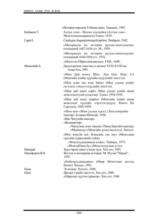 МОНГОЛ УЛСЫН ТҮҮХ. Ill ВОТЬ




                              «История народов Узбекистана». Ташкент, 1947.
Кобаяши Т.                     Алтан товч - Мооко нэндайки (Алтан товч -
                               Монголынондараалал).Токио, 1939.
Ligeti L.                      Catalogue duganjurmongolimprime. Budapest, 1942.
                               «Материалы no истории русско-монгольских
                               отношений 1607-1636 гг». М., 1959.
                               «Материалы по истории русско-монгольских
                               отношений 1636-1654 гг». 1974.
                               «Монголо-Ойратскиезаконы». СПб., 1640.
МоисеевВ.А.                    Джунгарское ханство и казахи XVII-XVIII вв.
                                  Алма-Ата, 1991.
                               «Мин Дай мэнгу Ши». Лүн Цзи, Шан, Ся
                               (Мингийн уеийн түүхийн өгүүллийн эмхтгэл).
                               «Мин цзин ши вэнь бянь» (Мин улсын үеийн
                               түгээмэл тэмдэглэлүүдийн эмхтгэл).
                               «Мин дай мамо сирё» (Мин улсын үеийн манж
                               монголынтухай судалгаа). Токио, 1954-1958.
                               «Мин дай мамо ширёо» (Мингийн үеийн манж
                               монголын түүхийн хэрэглэгдхүүн). Киото Их
                               Сургууль, 1942-1959.
                               «Мин ши» (Мин улсын түүх). (Хөхтемөрийн
                               намтар). Бээжин-Шанхай, 1958.
                               «Ван Чигугийн намтар».
                               «Валашастир».
                                    «Чжоулань вэнь чжуан» (ЧжоуЛангийн намтар).
                                     «Миншилу» (Мингийн үнэнтэмдэглэл). Хөххот.
                               «Мэн вэньЛи ши. Вэньсянь ган шү» (Монголын
                               түүхийн сурвалжийн тойм).
                                  «Мэнгүхуанцзинши ичжу». Тайвань, 1975.
                                  «МэнгүЮаньЛү» (Монголчуудын угэх).
Намсрай                        Зүүн гарын хаант улсын түүх. Хөх хот, 1993.
Никифоров В.Н.                 Восток и всемирная история. М, Изд-во "Наука",
                               1975.
                               «Нэймэнгүдацыдянь» (Өвөр Монголын ихтоль
                               бичиг). Хөххот, 1991.
Одон                           Эсэнхаан. Хоххот, 1988.
Одон                           Цагаан гэрийн эмхтгэл. Хех хот, 1988.
                               «Ойрадын түүхэн сурвалж». Хөх хот, 1986.




                                      - 249 -
 