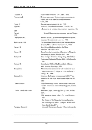 МОНГОЛ УЛСЫН ТҮҮХ. Ill ВОТЬ




Позднеев A.                   Монголия и монголы. Том I. СПб., 1896.
ПокотиловД.                   История восточных Монголов в периоддинастии
                              Мин (1368-1634, покитайскимисточникам).
                              СПб., 1893.
Поппе Н                       Квадратная письменность. М., 1941.
РерихЮ.                       Монголо-Тибетскиеотношения в XI11 -XIV вв.
                              «Филология и история монгольских народов». М.,
1958.
Сандай                           Эртний Монголын хаадын цадиг намтар. Хөххот,
1999.
Свистунова Н.П.               Китай и соседи; Организация пограничной службы
                              насевере Китая вэпоху Мин. М., 1970.
Свистунова Н.П                Организация пофаничной службы насевере Китая
                              Вэ поху Мин. - «Китай и соседи». М., 1970.
Serruys H.                    Sino-Mongol Relations during the Ming.
                              Brussels, 1967,1967, 1975.
Serruys H.                    Remarks on the introduction of Lamaism to Mongolia.
                              The Mongolia society bulletin, vol-7. 1968.
Serryus H.                    Sino-Mongol Relations during Ming. The Tribute
                              System and Diplomatic Mission (1400-1600). Bmssels,
                               1967.
Serryus H.                    Genealogical Tables of the Descendants of Dayan-
                               Gan, Mouton. Gravehage, 1958.
СяоДахэн                      Монголын зан заншлын тухай тэмдэглэл -(Хэл
                               уран зохиол, түүх). «Монгол түүх, хэлбичиг»
                              сэтгүүл №2, 1960.
РерихЮ.Н.                     Монголо-Тибетские отношения в XII-X1V вв.
                              «Филология и история монгольских народов». М.,
                              1958.
Таяма Шигерү                  Шиндайни океру Мооко шякай сейдо (Манжийн
                               үеийн монголын нийгмийн байгуулал). Токио,
                               1954.
Тоаши Кэнкю Тао кэтао         Мококэн (Зүүн Азийн түүхийн судлал). Токио,
                               1959.
                               Нэй мэнгү фа чжань гайшү (Чү гао). Шэньян,
                                1957.
                                The History of the Mongolian People's Republic.
                                The Contemporary period. Tp. ByW. Brown and U
                                Onon Cambridge, 1976.
Хагирава Жюнпэй                 Миндай Мооко ши Кенкю (Мингийн үеийн




                                  - 250 -
 