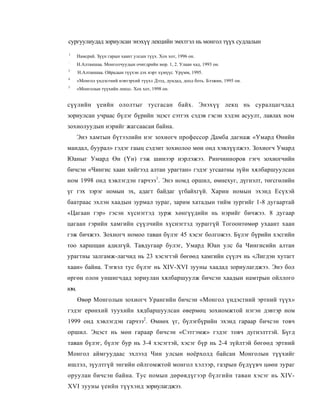 сургуулиудад зориулсан энэхүү лекцийн эмхтгэл нь монгол түүх судлалын
1
      Намсрай. Зүүн гарын хаант улсын түүх. Хох хот, 1996 он.
:
      Н.Алтаншаа. Монголчуудын очигдрийн мор. 1, 2. Улаан хад, 1993 он.
3
      Н.Алтаншаа. Ойрадын түүхэн дэх нэрт хүмүүс. Үрүмм, 1995.
4
      «Монгол үндэстний нэвтэрхий түүх» Дээд, дундад, доод боть. Бээжин, 1995 он.
3
      «Монголын түүхийн лекц». Хох хот, 1998 он.


сүүлийн үеийн ололтыг тусгасан байх. Энэхүү лекц нь суралцагчдад
зориулсан учраас бүлэг бүрийн эцэст сэтгэх сэдэв гэсэн хэдэн асуулт, лавлах ном
зохиолуудын нэрийг жагсаасаи байна.
      Энэ хамтын бүтээлийн нэг зохиогч профессор Дамба дагнаж «Умард Өнийн
мандал, буурал» гэдэг гаыц сэдэит зохиолоо мөн онд хэвлүүлжээ. Зохиогч Умард
Юаныг Умард Өн (Үн) гэж шинээр нэрлэжээ. Ринчинноров гэгч зохиогчийн
бичсэн «Чингис хаан хийгээд алтан урагтан» гэдэг угсаатны зүйн хялбаршуулсан
ном 1998 онд хэвлэгдэн гарчээ1. Энэ номд оршил, өмнехуг, дүгнэлт, төгсгөлийн
үг гэх зэрэг номын эх, адагт байдаг үгбайхгүй. Харин номын эхэнд Есүхэй
баатраас эхлэн хаадын зурмал зураг, зарим хатадын тийм зургийг 1-8 дугаартай
«Цагаан гэр» гэсэн хүснэггэд зурж хөнгүүдийн нь нэрийг бичжээ. 8 дугаар
цагаан гэрийн хамгийн сүүлчийн хүснэгтэд зураггүй Тогоонтөмөр ухаант хаан
гэж бичжээ. Зохиогч номоо таван бүлэг 45 хэсэг болгожээ. Бүлэг бүрийн хэсгийн
тоо харшщан адилгүй. Тавдугаар булэг, Умард Юан улс ба Чингисийн алтан
урагтны залгамж-лагчид нь 23 хэсэгтэй бөгөөд хамгийн сүүлч нь «Лигдэн хутагт
хаан» байна. Тэгвэл тус бүлэг нь XIV-XVI зууны хаадад зориулагджээ. Энэ бол
өргөн олон уншигчдад зориулан хялбаршуулж бичсэн хаадын намтрын ойллого
юм.
      Өвөр Монголын зохиогч Урангийн бичсэн «Монгол үндэстний эртний түүх»
гэдэг ерөнхий туухийн хядбаршуулсан өвермөц зохиомжтой нэгэн дэвтэр ном
1999 онд хэвлэгдэн гарчээ2. Өмнөх үг, бүлэгбүрийн эхэнд гараар бичсэн товч
оршил. Эцэст нь мөн гараар бичсэн «Сэтгэмж» гэдэг товч дугнэлттэй. Бүгд
таван бүлэг, бүлэг бур нь 3-4 хэсэгтэй, хэсэг бүр нь 2-4 зүйлтэй бөгөөд эртний
Монгол аймгуудаас эхлээд Чин улсын ноёрхолд байсан Монголын түүхийг
ишлэл, зүултгүй энгийн ойлгомжтой монгол хэлээр, газрын бүдүүвч цөөн зураг
оруулан бичсэн байна. Тус номын дөрөвдүгээр бүлгийн таван хэсэг нь XIV-
XVI зууны үеийн түүхэнд зориулагджээ.
 