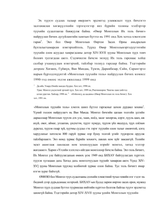 Эх түүхээ судлах талаар өверлөгч эрдэмтэд уламжлалт түүх бичлэгээ
залгамжлан хөгжүүлэхийн зэрэгцээгээр янз бүрийн толины хэлбэрээр
туүхийн судалгаагаа баяжуулж байна. «Өвор Монголын Их толь бичиг»
найруулан бичих дугуйлангийн хамтын бүтээл нь 1991 онд Хөх хотод хэвлэгдэн
гарав3.         Энэ    бол      Өвөр       Монголын         Өөртоө       Засах     Орны       амьдралын
бүхталыгхамарсан              нэвтэрхийтоль.          Түүнд      Өвөр     Монголынэртэдуүгээгийн
туүхийн олон асуудал хамрагдсаны дотор XIV-XVII зууны Монголын түүх товч
боловч тусгагдсан ажээ. Сэдэвчилэн бичсэн энэхуү Их толь гарснаас хойш
салбар ухаануудын нэвтэрхий, тайлбар толиуд гарсаар байна. Тэдгээрийн
дотроос Хөгжих, Гүйжүн, Ван Мандаа, Түмэн, Дарамбазар, Сайн, Сарангэрэл
нарын бүрэлдэхүүнтэй «Монголын туүхийн толь» найруулан бичих комисс
1990-ээд оноос эхлэи ажиллаад 1999 онд
1
    Да.мба. Умард Өнийн мандал буурал. Хох хот, 1998 он.
    Уран. Монгол ундэстнпй эртнмй түух. Хох хот, 1999 он; Рмнчиннорои. Чингмс хаан хийгээд
    алтан урагтан. Хайлар, 1998 он. 3   «Нэймэнгү да цыдянь» (Өвор Монголын пх толь бичиг). Хох
хот, 1991 он.


«Монголын түүхийн толь» хэмээх шинэ бүтээл гаргасныг цохон дурдвал зохино1.
Үүний голлон найруулагч нь Ван Манда. Монгол бичгийи цагаан толгойн үсгийн
дарааллаар Монголын түүхэн дэх улс, хаан, ноёд, засаг захпргаа, цэрэг, хууль цааз, аж
ахуй, овог, аймаг, угсаатан, үндэстэн, түүхт хүмүүс, түүхэн үйл явдлууд, түүх соёлын
дурсгал, түүхэн газар зүй, хуучны судлал гэх зэрэг түүхийн олон талыг оновчтой, цэгц
харуулахыг хичээсэн 800 гаруй зурвас нэр буюу толгой үгийг түүвэрлэн оруулж
тайлбарлажээ. Энэ номд зурвас бүрийн зохиогч, лавлах ном зүйг заасангүй. Толийн
эцэст ашиглаж ланласан ном зохиолуудын нэрийг монгол, хятад хэлээр
жагсаажээ. Харин «Үгсийн хэлхээс»-ийгдан монголоор бичсэн байна. Энэ толь бичигт,
Их Монгол улс байгуулагдахын өмнох үеэс 1949 онд БНХАУ байгуулагдах хүртэлх
түүхэн хугацаан дахь Хятад дахь монголчуудын түүхийг хамарсан ажээ. Үүнд: XIV-
XV] зууны Монголын түүхэнд холбоотой зурвас олон байна. Тус толь бичигт ямар
нэгэн зураг байхгүй.
      ӨМӨЗО бол Монгол туүх судалгааны дэлхийн хэмжээний чухал тевийн нэг гэдэг нь
бидний дээр дурьдсанаас илэрхий. БНХАУ-ын бусад зарим өөртөо засах орон, мужид
Монгол түүх судлаж бутээл тууриилаа нийтийн хүртээл болгож байгаа түүхч эрдэмтэд
цөонгүй байна. Тэдгээрийн дотор XIV-XVII зууны үеийн Монголын түүхийн
 