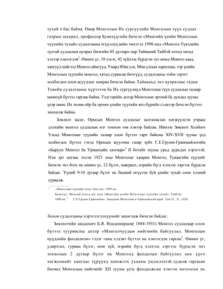 тухай ч бас байна. Өвөр Монголын Их сургуулийн Монголын түүх судлах
газрын захирал, профессор Буянхүүгийн бичсэн «Мингийн үеийн Монголын
түүхийн тухай» судалгааны егүүллуүдийн эмхтгэл 1998 онд «Монгол-Түвэдийн
тусгай судлалын цунрал бичгийн 85 дугаар»-аар Тайваний Тайбэй хотод хятад
хэлээр хэилэгдэв2. Өмнох үг, 18 хэсэг, 42 зүйлээс бүрдсэн тус номд Монгол хаад,
хангууд хийгээд Монгол аймгууд, Умард Юан улс, Мин улсын харилцаа, тэр үеийн
Монголын түүхийн монгол, хятад сурвалж бичгүүд, судалгааны тойм зэрэгт
холбогдох олон асуудлыг хамран бичсэн байна. Тайваньд энэ цувралаас гадна
Тевийн судалгааны хүрээлэн ба Их сургуулиуд Монголын түүх судлалын талаар
цоөнгүй бүтээл гаргаж байна. Тэдгээрийн дотор Монголын эртний ба дундад зууны
үеэр цөөн. Их төлөв ойр ба орчин үеийн түүхийн янз бүрийн сэдвээр бичсэн бүтээл
зонхилж байна.
     Зовлөлт засаг, Оросын Монгол судлалыг залгамжлан хөгжүүлсэн учраас
дэлхийн монгол судлалын нэг томхон төв хэвээр байлаа. Иймээс Зөвлөлт Холбоот
Улсад Монголын туүхийн талаар олон бүтээл гарч байсны XIV-XVII зууны үед
холбогдох бүтээл гэхэд Оросын жуулчин газар зүйч Г.Е.Грумм-Гржимайлогийн
«Баруун Монгол ба Урианхайн хязгаар»3 II ботийг юуны урьд дурьдах хэрэгтэй.
Нэн эрт цагаас эхлэн 1921 оны Монголыг хамран Монгол, Туваагийн түүхийг
бичсэн энэ боть нь өмнөх үг, 12 бүлэг, хавсралт, нэрийн бүгд хэлхээс зэргээс бүрдсэн
байдаг. Үүний 9-10 дугаар бүлэг нь бидний өгүүлэн буй үеийн тухай олон хэлний
сурвалж
1
    «Монголын түүхийн толь» Хөх хот, 1999 он.
:
    Буянхүү. Миндай мэнгү ши лүнь (Мингийн үеийн Монголын түүхийн тухай). Тайбэй,
    1998 он. 3   Г.Е.Грумм-Гржимайло. Западная Монголия и Урянхайский край. Том I I . Л., 1926.




болон судалгааны хэрэглэгдэхүүнийг ашиглаж бичсэн байдаг.
    Зөвлөлтийн академич Б.Я. Владимирцов( 1884-1931) Монгол судлалаар олон
бүтээл туурвисны дотор «Монголчуудын нийгмийн байгуулал, Монголын
нуүдлийн феодализм» гэдэг ганц сэдэвт бүтээл нь хэилэгдэн гарсан1. Өмнөх үг,
удиртгал, гурван бүлэг, ном зүй, нэрийн бүгд хэлхээс зэргээс бүрдсэн энэ
зохиолын 2 дугаар бүлэг нь Монголд феодалын байгуулал анх үүсч
хөгжсөнийг хамгаас түрүүнд шинжлэх ухааны ундэслэлтэй судалж гаргасан
бөгөөд Монголын нийгмийг XII зууны үеэс феодалжсан хэмээн нотолсон нь
 