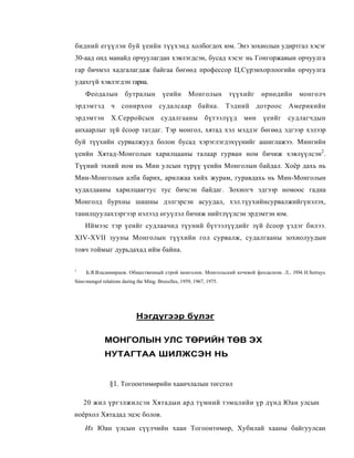 бидний егүүлэн буй үеийн түүхэнд холбогдох юм. Энэ зохиолын удиртгал хэсэг
30-аад онд манайд орчуулагдан хэвлэгдсэн, бусад хэсэг нь Гонгоржавын орчуулга
гар бичмэл хадгалагдаж байгаа бөгөөд профессор Ц.Сүрэнхорлоогийн орчуулга
удахгүй хэвлэгдэн гарна.
     Феодалын          бутралын          үеийн       Монголын         түүхийг   өрнөдийн   монголч
эрдэмтэд ч сонирхон судалсаар байна. Тэдний дотроос Америкийн
эрдэмтэн         Х.Серройсын            судалгааны           бүтээлүүд    мөн   үеийг   судлагчдын
анхаарлыг зүй ёсоор татдаг. Тэр монгол, хятад хэл мэддэг бөгөөд эдгээр хэлээр
буй түүхийн сурвалжууд болон бусад хэрэглэгдэхүүнийг ашиглажээ. Мингийн
үеийн Хятад-Монголын харилцааны талаар гурван ном бичиж хэвлүүлсэн2.
Түүний эхний ном нь Мин улсын түрүү үеийн Монголын байдал. Хоёр дахь нь
Мин-Монголын алба барих, арилжаа хийх журам, гуравдахь нь Мин-Монголын
худалдааны харилцаагтус тус бичсэн байдаг. Зохиогч эдгээр номоос гадна
Монголд бурхны шашны дэлгэрсэн асуудал, хэл.түухийнсурвалжийгүнэлэх,
танилцуулахзэргээр нэлээд өгуүлэл бичиж нийтлүүлсэн эрдэмтэн юм.
    Иймээс тэр үеийг судлаачид түуний бүтээлүүдийг зүй ёсоор үздэг билээ.
XIV-XVII зууны Монголын түүхийн гол сурвалж, судалгааны зохиолуудын
товч тоймыг дурьдахад ийм байна.

1
     Б.Я.Владимирцов. Общественный строй монголои. Монгольский кочевой феодализм. Л., 1934. H.Serruys.
Sino-mongol relations during the Ming. Bruxelles, 1959, 1967, 1975.




                            Нэгдүгээр бүлэг

              МОНГОЛЫН УЛС ТӨРИЙН ТӨВ ЭХ
              НУТАГТАА ШИЛЖСЭН НЬ


                §1. Тогоонтөмөрийн хаанчлалын төгсгөл

    20 жил үргэлжилсэн Хятадын ард түмний тэмцлийн үр дүнд Юан улсын
ноёрхол Хятадад эцэс болов.
    Их Юан үлсын сүүлчийн хаан Тогоонтөмөр, Хубилай хааны байгуулсан
 