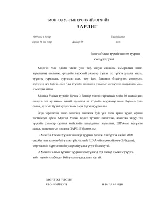 МОНГОЛ УЛСЫН ЕРӨНХИЙЛӨГЧИЙН

                                 ЗАРЛИГ

1999 оны 1 дугээр                                         Уласнбаатар
сарын 19-пий өдөр            Дугаар 08                         хот



                                           Монгол Улсын түүхийг шинээр туурвин
                                             хэвлүүлэх тухай

    Монгол Улс эдийн засаг, улс төр, оюун санааны амьдралын шинэ
харилцаанд шилжиж, иргэдийн үндэсний ухамсар сэргэн, эх түүхээ судалж мэдэх,
түүнээс суралцаж, сургамж авах, төр ёсоо бататган бэхжүүлэх сонирхол,
хэрэгцээ өсч байгаа өнөө үед түүхийн шннжлэх ухааныг хөгжүүлэх шаардлага улам
нэмэгдэж байна.

    Монгол Улсын түүхийг бичиж 3 ботиор хэвлэн гаргаснаас хойш 40 шахам жил
өнгөрч, энэ хугацаанд манай эрдэмтэд эх түүхийн асуудлаар шинэ баримт, үзэл
санаа, дүгнэлт бүхий судалгааны олон бүтээл туурвилаа.

     Хүн төрөлхтөн шинэ мянганд шилжиж буй үед олон арван зуунд оршин
тогтносоор ирсэн Монгол Улсын бодит түүхийг бичиглэж, ялангуяа залуу үед
түүхийн ухамсар суулгах нийг.мийн шаардлагыг харгалзан, ШУА-иас ирүүлсэн
санал, санаачилгыг дэмжиж ЗАРЛИГ болгох нь:

     1. Монгол Улсын түүхийг шинээр туурвин бичиж, хэвлүүлэх ажлыг 2000
онд багтаан зохион байгуулж гүйцэтгэхийг ШУА-ийн ерөнхийлөгч (Б.Чадраа),
мэргэжлийн хүрээлэнгийн удирдлагуудад үүрэг болгосугай.

     2. Монгол Улсын түүхийг туурвин хэвлүүлэхэд бүх талаар дэмжлэг үзүүлэ-
хийг төрийн холбогдох байгууллагуудад даалгасугай.




            МОНГОЛ УЛСЫН
            ЕРӨНХИЙЛӨГЧ                              Н.БАГАБАНДИ
 