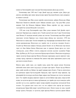 хожим нь Хөхтөмерийн цэрэг ялагдаж Хөхтөмөр жанжин Датун руу зугтжээ.
    Тогоонтөмөр хаан 1369 оны 8 сард Далай нуур руу шилжин сууж, Датун руу
довтлох, мөн Дайду орох замыг эргүүлэн авах зарлиг буулгасан боловч дээрх санаархал
нь амжилт олоогүй.
    Тогоонтөмер хаан Мин улсын цэргийн довтолгооноос дайжин Инчан руу (Өвөр
Монголын Хишигтэн аймгийн нутагт байсан) шилжин суугз. Тэр үеэр Мин улсын
жанжин Сюй Да Шэньсид байрлаж байсан Юаны цэргийн хүч рүү довтолж
тэдгээрийг бут цохиж Шэньсийг эзлэн авчээ.
    1370 оны эхээр Хөхтөмөрийн цэрэг Мин улсын жанжин Сюй Дагийн цэрэгт
цохигдон Хархорум руу ухарсан ажээ. Төдий удалгүй мөн оны 4 сард Тогоонтөмөр
хаан Инчанд 51 насандаа өвчний улмаас нас нөгчив. Тогоонтөмөр хаан Юан гүрний
засаглалыг тогтоон барихын тулд тэмцэж яваад ийнхүү нас эцэслэжээ. 1370 онд
Монголын их хааны орыг Тогоон-төмөрийн хүү Аюушридара залгамжилж Билэгт хаан
хэмээн өргөмжлөгдөж, Монголын улс төрийн төв эх нутагтаа төвлерөх болжээ.
Хэдийгээр Моиголын ноёрхол Хятадад унасан боловч энэ нь Монголын төр мөхсен
хэрэг огт биш байсан бөгөед Монголын хаан эх орондоо буцаж ирээд улс гэрээ
тохинуулан, улсаа «Юан» хэмээн улируулан цоллож суусныг судлаачид Умард
Юан, Ар Юан улс, Их Үн улс хэмээн янз бүрээр нэрлэх болжээ. Монголын язгууртнууд
төрөлх нутагтаа буцаж ирснээр Монгол-Хятадын харилцаанд үндсэн өөрчлөлт гарч,
улмаар тэрхүү харилцаа нь яваандаа бие даасан хоёр орны харилцааны үндсэн дээр
үргэлжлэн хөгжих болжээ.

Монгол орон, эдийн засаг, улс торийн хувьд дахин бие даасан цогцос болсноор
нийгмийн өмнө шинэ шинэ асуудлууд тулгаран гарч иржээ. Чухам тэр үед Монгол
орны эдийн засгийн сул байдал тэр даруй хурцаар илрэх болжээ. Учир нь монголчууд
аж ахуйгаасаа гарсан бүтээгдэхүүнийг борлуулж, өөрт хэрэгтэй газар тариалан, гар
үйлдвэрийн бутээгдэхүүн олж болох бараг цорын ганц Хятадын зах зээлээс таслагдсан
ажээ. Улс төрийн амьдралд өөрчлөлт гарсан нь зах^рч байсан харь орон, газар нутгийг
алдаж, тал нутагтаа ирсэн их хааны сүр1жавхлан, улс төрийн эрх мэдэл ялангуяа эдийн
засгийн хүч нь ихэд доройтон зарим талаар жирийн язгууртнаас ялгагдахгүй болж
эхэлжээ. Тэд урьдын адил «идэх хот» гэх мэт соёрхол егөх зэргээр эрх мэдэлдээ
язгууртнуудыг барьж байх ямар ч хүчгуй болсон ажээ. Нөгөө талаас их хаан, түүний
шадар түшмэд Хятадаас эх нутагтаа ухарч ирснээр Монгол нутаггаа оршин байсан
 