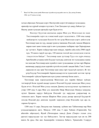 4
      Вада Сэй. Мин улсын үеийн Монголын түүхийн өгүүллүүдийн эмхтгэл. Дэд дэвтэр, Бээжин,
      1984, тал 27 (хятад хэлээр).




хотын ойролцоо Хятадын цэрэг Нагачугийн цэрэгтэй ширүүн тулалдаанд
оржхоёр тал сүрхий хохирол хүлээжээ. Гэвч Хятадын хүч давуу байсан тул
Нагачу дахин тулалдах аргагүйд хүрч бууж өгчээ.
               Нагачуг буулгаж авсныхаа дараа Мин улс Монголын их хаан
         Төгстөмөрийн эсрэг их хэмжээний цэрэг хедолгөжээ. 1388 оны хавар
          шийдвэрлэх тулалдаан болсон ба энэ үеэр Монголын цэрэг дийлэгдэж
        Төгстөмөр хаан их хүү, шадар түшмэд чжиюань Нэцэлай, чинсан Ширмэн
         нарын хамт цөөн тооны цэргээ авч тулалдааны талбараас гарч Хархорумын
         зүг зугтжээ. Харин хоёрдугаар хаан хөвүүн, төрийн сайд ноёд 2900 гаруй
         хүн, 70 мянга гаруй хүн ард, 150 мянган толгой мал олзлогдсон хэмээн
          тэмдэглэсэн байдаг 1 . Төгстөмөр хаан зугтсаар Туул гол хүрч очиход
         Аригбөхийн угсааны ноён Есүдэр тэдэн рүү довтолж энэ тулалдаанд хааны
        тал ялагдаж Төгстөмөр цоен хүнийхээ хамт тулалдаанаас зугтан гарч Мархас
        жанжнаар удирдуулсан цэргийн хүчтэй нэгдэхийг завдаж байв. Гэвч 3 хоног
         дараалан их цас орж Төгстөмөр хаан замд гарч чадалгүй саатжээ. Яг энэ
         үеэр Есүдэр Төгстөмөрийг баривчлахаар нэгэн түшмэлийг илгээж тэрээр
    Төгстөмөрийг гүйцэж баривчлам нум сумын хөвчөер боож алжээ. .
      Төгстөмөр хаан хорлогдсоноор Монголын улс төрийн байдал туйлын
тогтворгүй болж түүний шадар түшмэл Нэцэлай Есүдэрт шахагдан Мин улсад
бууж өгчээ. Нэцэлай Мин улсад хандаж Данинд нутаглуулахыг хүсэмжилсэн
учир 1389 оны 4 сард Мин улс өнеөгийн Өвөр Монголын Онниуд хошууны
нутагт Цюанин харуул байгуулж Нэцэлайг тус харуулын удирдагчаар нь
томилсон ажээ. Харин чинсан Ширмэн Мин улсад дагаар оролгүй Есүдэртэй
нэгдэж Нэцэлай руу довтолж түүнийг хороосон учир Нэцэлайн хүн ард нь
сарнин бутарчээ.
      1388 оны 11 сард Ляодуны ван Ажашир, хуйнин ван Табинтөмөр нар Мин
улсаддагаарорсон ажээ. Минулс 1389 оны 5 сард Тайнин (Гирингийн Тяо
аймгийн ойролцоо), Фуюй (Чичихарын хавьд) Доин (Тяорхэ голын дээд
урсгал) харуулуудыг тус тус байгуулжээ. Эдгээр харуулуудын хүн ам нь 200
мянга ба урьд Ляо ван Ажаширийн эзэмшилд байжээ. Урианхайн 3-харуул
 