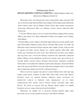 Хоёрдугаар бүлэг
ДӨЧИН ДӨРВӨН ХОЁРЫН ХЯМРАЛ§1. Төрийн хямралыг давах гэсэн
                         оролдлогууд. Ойрадууд хүчижсэн нь

   Монголын хааит тор Хятадын ард олны эсэргүүцлийг дарж чадалгүй 1368
онд эх нутагтаа ухарч ирспээр Юан улсын ноёрхол Хятад оронд унаж, Монголын
нутагт монгол хаант төр мь моёрхох болоод Хятад орон «улаан алчууртны»
босогчдын байгуулсан Мин улс Нанжин хотноо төвлон нийслэлж байх
болсон юм.
 """ Тэр цагт Монгол орон нь төн хэсэг буюу Зүүн Монгол, Баруун Монгол буюу
Ойрад, зүүн өмнөд хэсэг буюу Уриаихайн хязгаар гэсэн гурван хэсгээс бүрдэл
болж байлаа.
-Хятадад Юань улсын ноёрхол мөхсөний дараа Монголын алтан ургийн хаан,
ноёд Хятад оронд ноёрхлоо дахин сэргээх, Хятадын Мин улсын эзэн хаант тор
Монголын хувьд хонзогпох бодлого явуулж хаант торийг устгаж, газар нутгийг
нь өөртөө нэгтэхийг хичээж байсан тул тэдний хооронд байн байн дайн
тулаан үүсч Хятадын үй түмэн цэрэг Зүүн Монголып нутгийн гүнд цөмрөн
ирж хүн амыг алах, олзлон авч явахдаа үлэмжхэн мал хөронгийг дээрэмдэж
байлаа. Ийнхүү Алтан ургийнхны өлгий нутаг хамгаас илүү эрстэх болсон нь
нутгийн оршин суугчид зөнхон Хятадыи довтолгооныг эсэргүүцэх төдийгүй
Хятад ориыг хэдэн арван жил ноёрхож суурнн орны амьдралд тансаглаж байсан
хаан ноёд нүүдэлчин Монгол нутагтаа ухарч ирээд амьдрах болж уг нутаг орныг
эрстэлд оруулсныг оршин суугчид бас эсэргүүцэх болжээ.
   Монгол нутагтаа харьяат ард иргэдээ захирч байсан ноёд тайж нap харь
газраас ухарч ирсэн, хойноос нь байн байн хятад цэрэг нэхэн ирж түйвээх
болсноос гадна тэд еерсдөө Хятадад ноёрхлоо дахин тогтоохып тул
цөхрөлтгүй     тэмцсэн     нь   байдлыг   улам   хүидрүүлсэн   тул   их   хаанд
захирагдахгүй биеэ даахыг хичээх болсны улмаас дотоодын дайн гарах
боллоо. Энэ бүхэн нь өгүүлэн буй үед Монгол оронд гарсам улс төрийн
бугралып дотоод, гадаад учир шалтгаан болж байжээ.
   Монголып улс төрийн төв эх нутагтаа шилжин ирсний дараа хамаг
эрстэлийн төв нь Алтам ургийн өлгий нутаг Зүүн Монгол байлаа.
 