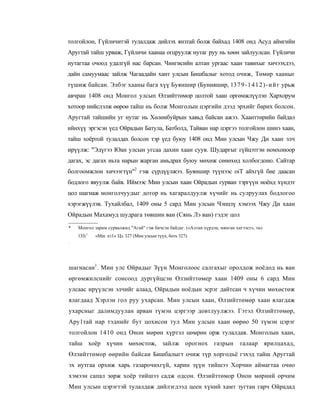 толгойлон, Гүйличитэй тулалдаж дийлэх янзтай болж байхад 1408 онд Асуд аймгийн
Аругтай тайш урваж, Гүйличи хаанаа огцруулж нутаг руу нь хөөн зайлуулсан. Гүйличи
нутагтаа очоод удалгүй нас барсан. Чингисийн алтан ургаас хаан тавихыг хичээхдээ,
дайн самуумаас зайлж Чагаадайн хант улсын Бишбалыг хотод очиж, Төмөр хааныг
түшиж байсан. Элбэг хааны бага хүү Буяншир (Бунияшир, 13 7 9 - 1 4 1 2 ) - и й г урьж
авчран 1408 онд Монгол улсып Өлзийттөмор цолтой хаан оргөмжлүүлэп Хархорум
хотоор нийслэлж өөроө тайш нь болж Монголын цэргийн дээд эрхийг барих болсон.
Аругтай тайшийн уг нутаг нь Хөлөнбуйрын хавьд байсан ажээ. Хаанттөрийн байдал
ийнхүү эргэсэн үед Ойрадын Батула, Батболд, Тайван нар цэргээ толгойлон шинэ хаан,
тайш хоёртой тулалдах болсон тэр үед буюу 1408 онд Мин улсын Чжу Ди хаан элч
ирүүлж: "Эдүгээ Юан улсын угсаа дахин хаан суув. Шударгыг гүйцэтгэн номхоноор
дагах, эс дагах иьта нарын жарган амьдрах буюу мөхөж сөнөхөд холбогдоно. Сайтар
болгоомжлон хичээгтүн"2 гэж сүрдүүлжээ. Буяншир түүнээс oiT айхгүй бие даасан
бодлого явуулж байв. Иймээс Мин улсын хаан Ойрадын гурван тэргүүн ноёнд хүндэт
цол шагнаж монголчуудыг дотор нь хагаралдуулж хүчийг нь сулруулах бодлогоо
хэрэгжүүлэв. Тухайлбал, 1409 оны 5 сард Мин улсын Чэнцзү хэмээх Чжу Ди хаан
Ойрадын Махамуд шудрага төвшин ван (Сянь Лэ ван) гэдэг цол

*   Монгол зарим сурвалжид "Агай" гэж бичсэн байдаг. («Алтан хүрдэн, мянган хигээст», тал
    133) 1   «Мш n i l » Цз. 327 (Мнн улсын түүх, боть 327).
:




шагнасан1. Мин улс Ойрадыг Зүүн Монголоос салгахыг оролдож ноёдод нь ван
өргөмжилснийг сонсоод дургүйцсэн Өлзийттөмер хаан 1409 оны 6 сард Мин
улсаас ирүүлсэн элчийг алаад, Ойрадын ноёдын эсрэг дайтсан ч хүчин мөхөстөж
ялагдаад Хэрлэн гол руу ухарсан. Мин улсын хаан, Өлзийттөмөр хаан ялагдаж
ухарсныг далимдуулан арван түмэн цэргээр довтлуулжээ. Гэтэл Өлзийттөмөр,
Ару1тай нар тэднийг бут цохисон тул Мин улсын хаан өөрөо 50 түмэн цэрэг
толгойлон 1410 онд Онон мөрөн хүртэл цөмрөн орж тулалдав. Монголын хаан,
тайш хоёр хүчин мөхөстож, зайлж орогнох газрын талаар ярилцахад,
Өлзийттөмор өөрийн байсаи Бишбалыгт очиж түр хоргодъё гэхэд тайш Аругтай
эх иутгаа орхиж харь газарочихгүй, харин зүүн тийшээ Хорчин аймагтаа очно
хэмээн сапал зөрж хоёр тийшээ садж одсон. Өлзийттөмор Онон мөрний орчим
Мин улсын цэрэгтэй тулалдаж дийлэгдээд цеен хүний хамт зугтан гарч Ойрадад
 