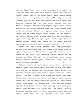 хаан нас баржээ. Гэхдээ тэрээр өвчнөөр биш, харин Үгэчи хасахын хүү
Эсэхү гэгч төрийн эргэлт хийж хааныг хороогоод өөрийгөө хаан гэсэн ажээ.
Түүнийг Ойрадай хаан гэж бас нэрлэж байжээ1. Ийнхүү Монгол улсыни
дотоод байдал нэн тогтворгүй болж бас 1416 онд Монгол-Ойрадын хооронд!
Хамилийн зүүн тал дахь Зэлэм ханы ойролцоо байгаа Бор нохойн зооВ
(одоогийн    Синьцзянд       буй)    гэдэг    газар    ширүүн   тулалдаан   болж   Зүүн
Монголын Шигүүстэй (Шүүстэй) баатар Ойрадын мэргэн харваач Гуйланч
хоёр ирүүлд гарч тулалдаад Шигүүстэй баатар ялж Гуйланч алагдсан. Дараа
нь болсон тулалдаанд Ойрадын цэрэг дараалан ялагдаж Батула зугтахад
Аругтай тайш нар цэргээр нэхүүлж Махамуг (Батулаг) 1416 онд баривчлуу-
лан алуулжээ. Ойрадын хүчийг цохьсоны дараа Эсэхү хаан халив. Тэгэхэд
Аругтай тайш Зүүн Монголын бусад хүмүүс, Ойрадын эсрэг тулалдаанд
гарамгай оролцсон Хорчины Ажай тайжийг 1425 онд хаанаар өргөмжилж
Аругтай өөрөө улсын тайш болж, төрийн гол мэдлийг гартаа авсан.             I
    Аругтай тайш Батулын эхнэр, Элбэгхааны охин Самар гүнжийгхүүтэй
нь хамт олзолж ирэхэд Адай хаан Самар гүнжийг хатнаа болгож, хүүгий нь
Аругтай тайшид тушаажээ. Аругтай тайш тэр хүүд: "Эрт чиний эцэг Батула
чинсан над араг үүрүүлж аргал түүлгэснээр барахгүй Аругтай* нэр өгч
муучлан     зарж    байсан     биш   үү"2     гэж     багадаалАйрадын   Батула   чинсанд
баригдан зарцлагдаж байснаа дурдаж, Бахамуг^этоонд хөмрөн Тогоон гэж
нэрлэн гэртээ зарцлах болсон ажээ.                                           I
    Ойрадын сурвалжит гэр бүлээс гаралтай Бахаму ийнхүү доромжлогдож
байгаадаа гутарч Ойрад нутагтаа буцаж, Зүүн Монголын хаан, тайш нараас
хэзээ нэгэн цагт өс хонзонгоо авна гэж мөрөөддөг байжээ. Түүний эх нь
хүүгийнхээ сэтгэлийг мэдээд хүүгээ нутагт нь буцааж өгөхийг хаан Адайгаас
гуйхдаа: "Хаан минь, та намайг хатнаа болгож байр суурийг минь өндөр
болгосон атлаа хүүгий минь юунд хүнд өгч хонь хариулган адгийн муу ажил
хийлгэнэ вэ? Хэрэв тэр өршөөж болшгүй ял хийгээгүй бол энэрэн өршөөж
түүнийг суллах ажаамуу" гэж айлтгасан амуй. Тэгэхэд Адай хаан хатныхаа
хүсэлтийг ёсоор болгож Тогооныг Ойрад руу хоёр элчээр хамгаалуулан
явуулах зарлиг буулгасан. Гэтэл Аругтай тайш зэрэг хүмүүс эсэргүүцсэн
боловч хаан зарлигаасаа буцаагүй тул Тогоон нутагтаа буцаж ирээд элч нарыг ихэд
хүндлэн     цайлж      бэлэг     сэлт       өгч     буцаахдаа   Адай    хааны    өршөөл
 