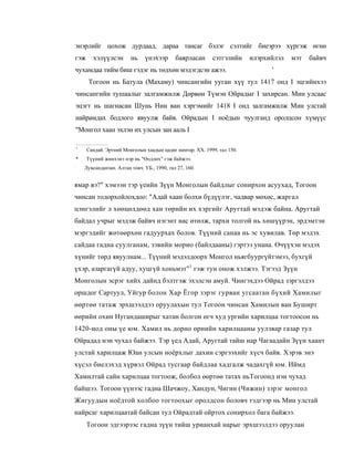 энэрлийг цохож дурдаад, дараа тансаг бэлэг сэлтийг биеэрээ хүргэж өгнө
гэж     хэлүүлсэн       нь    үнэхээр       баярласан     сэтгэлийн     илэрхийлэл   мэт   байвч
чухамдаа тийм биш гэдэг нь төдхөн мэдэгдсэн ажээ.                             '
      Тогоон нь Батула (Махаму) чинсангийн ууган хүү тул 1417 онд I эцгийнхээ
чинсангийн тушаалыг залгамжилж Дөрвөн Түмэн Ойрадыг I захирсан. Мин улсаас
эцэгт нь шагнасан Шунь Нин ван хэргэмийг 1418 I онд залгамжилж Мин улстай
найрамдах бодлого явуулж байв. Ойрадын I ноёдын чуулганд оролцсон хүмүүс
"Монгол хаан эхлэн их улсын зан ааль I

1
      Сандай. Эртний Монголын хаадын цадиг намтар. XX. 1999, тал 150.
*     Түүний жинхэнэ нэр нь "Өодлөх" гэж байжээ.
:
    Лувсанданзан. Алтан товч. УБ., 1990, тал 27, 160.


ямар вэ?" хэмээн тэр үеийн Зүүн Монголын байдлыг сонирхон асуухад, Тогоон
чинсан тодорхойлохдоо: "Адай хаан болхи бүдүүлэг, чадвар мөхөс, жаргал
цэнгэлийг л хөөцөлдөөд хан төрийн их хэргийг Аругтай мэдэж байна. Аругтай
байдал учрыг мэдэж байвч нэгэнт нас өтөлж, тархи толгой нь хөшүүрэн, эрдэмтэн
мэргэдийг жөтөөрхөн гадуурхах болов. Түүний санаа нь эс хувилав. Төр мэдэх
сайдаа гадна суулганам, зэвийн морио (байлдааны) гэртээ унана. Өчүүхэн мэдэх
хүнийг төрд явуулнам... Түүний мэдэлдоорх Монгол ньягбуургүйтэмээ, бухгүй
үхэр, азаргагүй адуу, хуцгүй хоньмэт"1 гэж тун онож хэлжээ. Тэгээд Зүүн
Монголын эсрэг хийх дайнд бэлтгэж эхэлсэн амуй. Чингэхдээ Ойрад зэргэлдээ
оршдог Сартуул, Уйгур болон Хар Ёгор зэрэг гурван угсаатан бүхий Хамилыг
өөртөө татаж эрхшээлдээ оруулахын тул Тогоон чинсан Хамилын ван Буширт
өөрийн охин Нугандаширыг хатан болгон өгч худ ургийн харилцаа тогтоосон нь
1420-иод оны үе юм. Хамил нь дорно өрнийн харилцааны уулзвар газар тул
Ойрадад нэн чухал байжээ. Тэр үед Адай, Аругтай тайш нар Чагаадайн Зүүн хаант
улстай харилцаж Юан улсын ноёрхлыг дахин сэргээхийг хүсч байв. Хэрэв энэ
хүсэл биелэхэд хүрвэл Ойрад тусгаар байдлаа хадгалж чадахгүй юм. Иймд
Хамилтай сайн харилцаа тогтоож, болбол өөртөө татах ньТогоонд нэн чухад
байшээ. Тогоон үүнээс гадна Шачжоу, Хандун, Чигин (Чижин) зэрэг монгол
Жигуудын ноёдтой холбоо тогтоохыг оролдсон боловч тэдгээр нь Мин улстай
найрсаг харилцаатай байсан тул Ойрадтай ойртох сонирхол бага байжээ.
      Тогоон эдгээрээс гадна зүүн тийш урианхай нарыг эрхшээлдээ оруулан
 